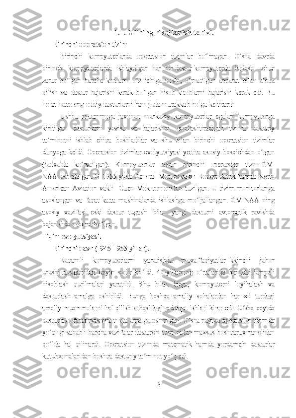 1. 1.  O Tn i n g  ri voj l a ni sh  t a ri xi .
Birinchi operatsion tizim
Birinchi   kompyuterlarda   operatsion   tizimlar   bo lmagan.   O sha   davrdaʻ ʻ
birinchi   kompyuterlarda   ishlaydigan   har   bir   dastur   kompyuterda   ishlash   uchun
zarur   bo lgan   barcha   kodlarni   o z   ichiga   olishi,   o rnatilgan   apparat   bilan   aloqa	
ʻ ʻ ʻ
qilish   va   dastur   bajarishi   kerak   bo lgan   hisob-kitoblarni   bajarishi   kerak   edi.   Bu	
ʻ
holat hatto eng oddiy dasturlarni ham juda murakkab holga keltirardi
Ushbu   muammoga   javoban   markaziy   kompyuterlar   egalari   kompyuterga
kiritilgan   dasturlarni   yozish   va   bajarishni   osonlashtiradigan   tizimli   dasturiy
ta minotni   ishlab   chiqa   boshladilar   va   shu   bilan   birinchi   operatsion   tizimlar	
ʼ
dunyoga keldi.  Operatsion  tizimlar   evolyutsiyasi  yettita  asosiy  bosqichdan   o tgan	
ʻ
(jadvalda   ko rsailgan).  	
ʻ Kompyuterlar   uchun   birinchi   operatsion   tizim   GM-
NAA   deb atalgan. U 1955-yilda   General Motors   vakili Robert Patrik hamda North
American   Aviation   vakli     Ouen   Mok   tomonidan   tuzilgan.   U   tizim   monitorlariga
asoslangan   va   faqat   katta   mashinalarda   ishlashga   mo ljallangan.   GM-NAA   ning	
ʻ
asosiy   vazifasi   eski   dastur   tugashi   bilan   yangi   dasturni   avtomatik   ravishda
bajarishdan iborat bo lgan. 	
ʻ
Tizim evolyutsiyasi.
Birinchi davr (1945-1955-yillar).
Raqamli   kompyuterlarni   yaratishda   muvaffaqiyatlar   Ikkinchi   jahon
urushi   tugaganidan   keyin   sodir   bo ldi.   40-yillarning   o rtalarida   birinchi   lampali	
ʻ ʻ
hisoblash   qurilmalari   yaratildi.   Shu   bilan   birga,   kompyuterni   loyihalash   va
dasturlash   amalga   oshirildi.   Bunga   boshqa   amaliy   sohalardan   har   xil   turdagi
amaliy muammolarni hal qilish sohasidagi tadqiqot ishlari kirar edi. O sha paytda	
ʻ
dasturlash faqat mashina tilida amalga oshirilgan. O sha paytda operatsion tizimlar	
ʻ
yo qligi sababli barcha vazifalar dasturchi tomonidan maxsus boshqaruv panelidan	
ʻ
qo lda   hal   qilinardi.   Operatsion   tizimda   matematik   hamda   yordamchi   dasturlar
ʻ
kutubxonalaridan boshqa dasturiy ta minot yo q edi. 	
ʼ ʻ
3 