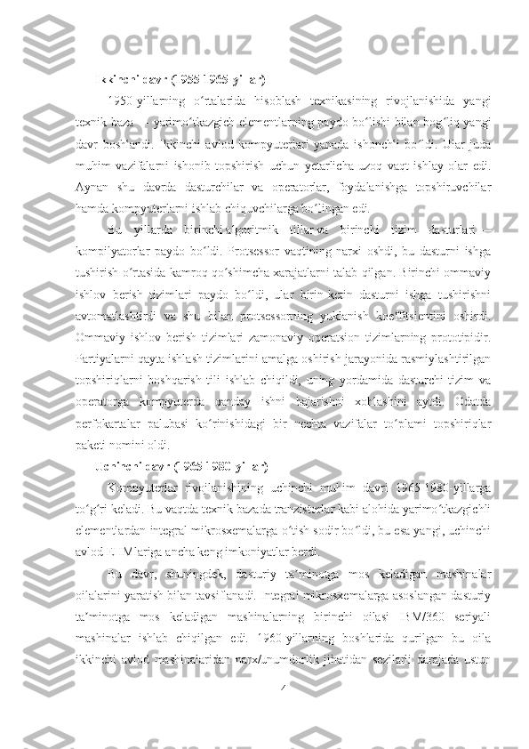 Ikkinchi davr (1955-1965-yillar)
1950-yillarning   o rtalarida   hisoblash   texnikasining   rivojlanishida   yangiʻ
texnik baza   — yarimo tkazgich elementlarning paydo bo lishi bilan bog liq yangi	
ʻ ʻ ʻ
davr   boshlandi.   Ikkinchi   avlod   kompyuterlari   yanada   ishonchli   bo ldi.   Ular   juda	
ʻ
muhim   vazifalarni   ishonib   topshirish   uchun   yetarlicha   uzoq   vaqt   ishlay   olar   edi.
Aynan   shu   davrda   dasturchilar   va   operatorlar,   foydalanishga   topshiruvchilar
hamda kompyuterlarni ishlab chiquvchilarga bo lingan edi.	
ʻ
Bu   yillarda   birinchi   algoritmik   tillar   va   birinchi   tizim   dasturlari   —
kompilyatorlar   paydo   bo ldi.   Protsessor   vaqtining   narxi   oshdi,   bu   dasturni   ishga	
ʻ
tushirish o rtasida kamroq qo shimcha xarajatlarni talab qilgan. Birinchi ommaviy	
ʻ ʻ
ishlov   berish   tizimlari   paydo   bo ldi,   ular   birin-ketin   dasturni   ishga   tushirishni	
ʻ
avtomatlashtirdi   va   shu   bilan   protsessorning   yuklanish   koeffitsientini   oshirdi.
Ommaviy   ishlov   berish   tizimlari   zamonaviy   operatsion   tizimlarning   prototipidir.
Partiyalarni qayta ishlash tizimlarini amalga oshirish jarayonida rasmiylashtirilgan
topshiriqlarni   boshqarish   tili   ishlab   chiqildi,   uning   yordamida   dasturchi   tizim   va
operatorga   kompyuterda   qanday   ishni   bajarishni   xohlashini   aytdi.   Odatda
perfokartalar   palubasi   ko rinishidagi   bir   nechta   vazifalar   to plami   topshiriqlar	
ʻ ʻ
paketi nomini oldi.
Uchinchi davr (1965-1980-yillar)
Kompyuterlar   rivojlanishining   uchinchi   muhim   davri   1965-1980-yillarga
to g ri keladi. Bu vaqtda texnik bazada tranzistorlar kabi alohida yarimo tkazgichli	
ʻ ʻ ʻ
elementlardan integral mikrosxemalarga o tish sodir bo ldi, bu esa yangi, uchinchi	
ʻ ʻ
avlod   EHMlariga   ancha keng imkoniyatlar berdi.
Bu   davr,   shuningdek,   dasturiy   ta minotga   mos   keladigan   mashinalar
ʼ
oilalarini yaratish bilan tavsiflanadi. Integral mikrosxemalarga asoslangan dasturiy
ta minotga   mos   keladigan   mashinalarning   birinchi   oilasi   IBM/360   seriyali	
ʼ
mashinalar   ishlab   chiqilgan   edi.   1960-yillarning   boshlarida   qurilgan   bu   oila
ikkinchi   avlod   mashinalaridan   narx/unumdorlik   jihatidan   sezilarli   darajada   ustun
4 