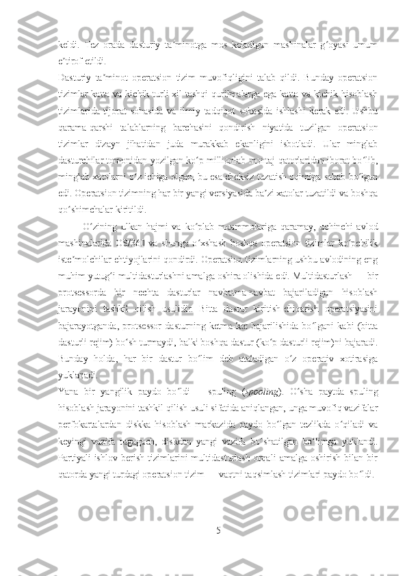 keldi.   Tez   orada   dasturiy   ta minotga   mos   keladigan   mashinalar   g oyasi   umumʼ ʻ
e tirof etildi.	
ʼ
Dasturiy   ta minot   operatsion   tizim   muvofiqligini   talab   qildi.   Bunday   operatsion	
ʼ
tizimlar  katta va kichik turli xil tashqi  qurilmalarga ega katta va kichik hisoblash
tizimlarida   tijorat   sohasida   va   ilmiy   tadqiqot   sohasida   ishlashi   kerak   edi.   Ushbu
qarama-qarshi   talablarning   barchasini   qondirish   niyatida   tuzilgan   operatsion
tizimlar   dizayn   jihatidan   juda   murakkab   ekanligini   isbotladi.   Ular   minglab
dasturchilar tomonidan yozilgan ko p millionlab montaj qatorlaridan iborat bo lib,	
ʻ ʻ
minglab xatolarni o z ichiga olgan, bu esa cheksiz tuzatish oqimiga sabab bo lgan	
ʻ ʻ
edi. Operatsion tizimning har bir yangi versiyasida ba zi xatolar tuzatildi va boshqa	
ʼ
qo shimchalar kiritildi.	
ʻ
O zining   ulkan   hajmi   va   ko plab   muammolariga   qaramay,   uchinchi   avlod	
ʻ ʻ
mashinalarida   OS/360   va   shunga   o xshash   boshqa   operatsion   tizimlar   ko pchilik	
ʻ ʻ
iste molchilar ehtiyojlarini qondirdi. Operatsion tizimlarning ushbu avlodining eng	
ʼ
muhim yutug i multidasturlashni amalga oshira olishida edi. Multidasturlash	
ʻ   — bir
protsessorda   bir   nechta   dasturlar   navbatma-navbat   bajariladigan   hisoblash
jarayonini   tashkil   qilish   usulidir.   Bitta   dastur   kiritish-chiqarish   operatsiyasini
bajarayotganda,   protsessor   dasturning   ketma-ket   bajarilishida   bo lgani   kabi   (bitta	
ʻ
dasturli rejim) bo sh turmaydi, balki boshqa dastur (ko p dasturli rejim)ni bajaradi.	
ʻ ʻ
Bunday   holda,   har   bir   dastur   bo lim   deb   ataladigan   o z   operativ   xotirasiga	
ʻ ʻ
yuklanadi.
Yana   bir   yangilik   paydo   bo ldi	
ʻ   —   spuling   ( spooling ).   O sha   paytda   spuling	ʻ
hisoblash jarayonini tashkil qilish usuli sifatida aniqlangan, unga muvofiq vazifalar
perfokartalardan   diskka   hisoblash   markazida   paydo   bo lgan   tezlikda   o qiladi   va	
ʻ ʻ
keyingi   vazifa   tugagach,   diskdan   yangi   vazifa   bo shatilgan   bo limga   yuklandi.	
ʻ ʻ
Partiyali   ishlov   berish   tizimlarini   multidasturlash   orqali   amalga   oshirish   bilan   bir
qatorda yangi turdagi operatsion tizim   — vaqtni taqsimlash tizimlari paydo bo ldi.	
ʻ
5 