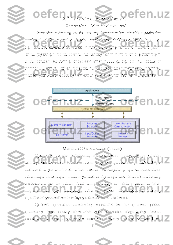 1.2. OTlar arxitekturasi xususiyatlari.
O p er at s i o n  Ti z i m  A rx i t ekt u ra s i
Operatsion   tizimning   asosiy   dasturiy   komponentlari   birgalikda   yadro   deb
nomlanadi.   Yadro   tizimdagi   barcha   manbalarga   cheklovsiz   kirish   huquqiga
ega.   Dastlabki   monolitik tizimlarda   operatsion tizimning har bir komponenti yadro
ichida   joylashgan   bo'lib,   boshqa   har   qanday   komponent   bilan   to'g'ridan-to'g'ri
aloqa   o'rnatishi   va   tizimga   cheklovsiz   kirish   huquqiga   ega   edi.   Bu   operatsion
tizimni juda samarali qilgan bo'lsa-da, bu xatolarni ajratish qiyinroq ekanligini va
noto'g'ri yoki zararli kod tufayli shikastlanish xavfi yuqori ekanligini anglatardi.
Monolitik OS arxitekturasi (1-rasm).
Operatsion   tizimlar   kattalashib,   murakkablashib   borayotganligi   sababli,
ushbu yondashuv asosan operatsion tizim dizaynerlariga tizimning murakkabligini
boshqarishda   yordam   berish   uchun   o'xshash   funktsiyalarga   ega   komponentlarni
qatlamlarga   birlashtirgan   modulli   yondashuv   foydasiga   tark   etildi.   Ushbu   turdagi
arxitekturada   har   bir   qatlam   faqat   uning   ustidagi   va   ostidagi   qatlamlar   bilan
bog'lanadi   va   quyi   darajadagi   qatlamlar   yuqori   darajadagilarga   ularning
bajarilishini yashiradigan interfeys yordamida xizmat ko'rsatadi.
Qatlamli   operatsion   tizimlarning   modulliligi   har   bir   qatlamni   qo'shni
qatlamlarga   hech   qanday   o'zgartirish   talab   qilmasdan   o'zgartirishga   imkon
beradi.   Ushbu   modulli   yondashuv   operatsion   tizimga   tuzilish   va   izchillikni
6 