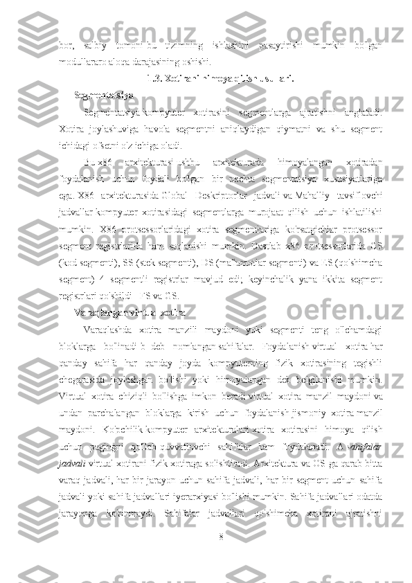 bor,   salbiy   tomoni-bu   tizimning   ishlashini   pasaytirishi   mumkin   bo'lgan
modullararo aloqa darajasining oshishi.
1.3. Xotirani himoya qilish usullari.
Segmentatsiya
Segmentatsiya   kompyuter   xotirasini   segmentlarga   ajratishni   anglatadi.
Xotira   joylashuviga   havola   segmentni   aniqlaydigan   qiymatni   va   shu   segment
ichidagi ofsetni o'z ichiga oladi.
Bu   x86   arxitekturasi   ushbu   arxitekturada   himoyalangan   xotiradan
foydalanish   uchun   foydali   bo'lgan   bir   nechta   segmentatsiya   xususiyatlariga
ega.   X86   arxitekturasida   Global   Deskriptorlar   jadvali   va   Mahalliy   tavsiflovchi
jadvallar   kompyuter   xotirasidagi   segmentlarga   murojaat   qilish   uchun   ishlatilishi
mumkin.   X86   protsessorlaridagi   xotira   segmentlariga   ko'rsatgichlar   protsessor
segment   registrlarida   ham   saqlanishi   mumkin.   Dastlab   x86   protsessorlarida   CS
(kod segmenti), SS (stek segmenti), DS (ma'lumotlar segmenti) va ES (qo'shimcha
segment)   4   segmentli   registrlar   mavjud   edi;   keyinchalik   yana   ikkita   segment
registrlari qo'shildi - FS va GS. 
Varaqlangan virtual xotira
Varaqlashda   xotira   manzili   maydoni   yoki   segmenti   teng   o'lchamdagi
bloklarga   bo'linadi [b]   deb   nomlangan   sahifalar .   Foydalanish   virtual   xotira   har
qanday   sahifa   har   qanday   joyda   kompyuterning   fizik   xotirasining   tegishli
chegarasida   joylashgan   bo'lishi   yoki   himoyalangan   deb   belgilanishi   mumkin.
Virtual   xotira   chiziqli   bo'lishga   imkon   beradi   virtual   xotira   manzil   maydoni   va
undan   parchalangan   bloklarga   kirish   uchun   foydalanish   jismoniy   xotira   manzil
maydoni.   Ko'pchilik   kompyuter   arxitekturalari   xotira   xotirasini   himoya   qilish
uchun   pagingni   qo'llab-quvvatlovchi   sahifalar   ham   foydalanadi.   A   sahifalar
jadvali   virtual xotirani fizik xotiraga solishtiradi. Arxitektura va OS ga qarab bitta
varaq   jadvali,   har   bir   jarayon   uchun   sahifa   jadvali,   har   bir   segment   uchun   sahifa
jadvali yoki sahifa jadvallari iyerarxiyasi bo'lishi mumkin. Sahifa jadvallari odatda
jarayonga   ko'rinmaydi.   Sahifalar   jadvallari   qo'shimcha   xotirani   ajratishni
8 