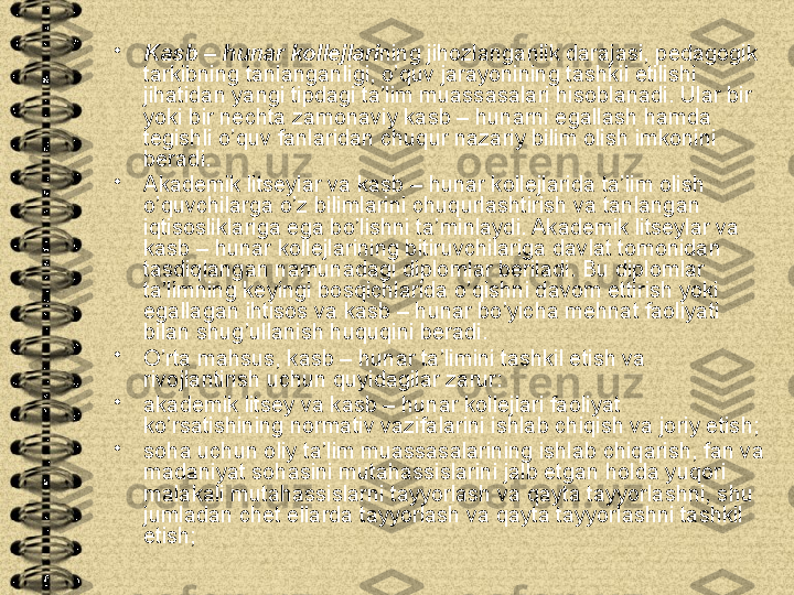 •
Kasb – hunar kollejlari ning jihozlanganlik darajasi, pedagogik 
tarkibning tanlanganligi, o’quv jarayonining tashkil etilishi 
jihatidan yangi tipdagi ta’lim muassasalari hisoblanadi. Ular bir 
yoki bir nechta zamonaviy kasb – hunarni egallash hamda 
tegishli o’quv fanlaridan chuqur nazariy bilim olish imkonini 
beradi.
•
Akademik litseylar va kasb – hunar kollejlarida ta’lim olish 
o’quvchilarga o’z bilimlarini chuqurlashtirish va tanlangan 
iqtisosliklariga ega bo’lishni ta’minlaydi. Akademik litseylar va 
kasb – hunar kollejlarining bitiruvchilariga davlat tomonidan 
tasdiqlangan namunadagi diplomlar beriladi. Bu diplomlar 
ta’limning keyingi bosqichlarida o’qishni davom ettirish yoki 
egallagan ihtisos va kasb – hunar bo’yicha mehnat faoliyati 
bilan shug’ullanish huquqini beradi.
•
O’rta mahsus, kasb – hunar ta’limini tashkil etish va 
rivojlantirish uchun quyidagilar zarur:
•
akademik litsey va kasb – hunar kollejlari faoliyat 
ko’rsatishining normativ vazifalarini ishlab chiqish va joriy etish;
•
soha uchun oliy ta’lim muassasalarining ishlab chiqarish, fan va 
madaniyat sohasini mutahassislarini jalb etgan holda yuqori 
malakali mutahassislarni tayyorlash va qayta tayyorlashni, shu 
jumladan chet ellarda tayyorlash va qayta tayyorlashni tashkil 
etish; 