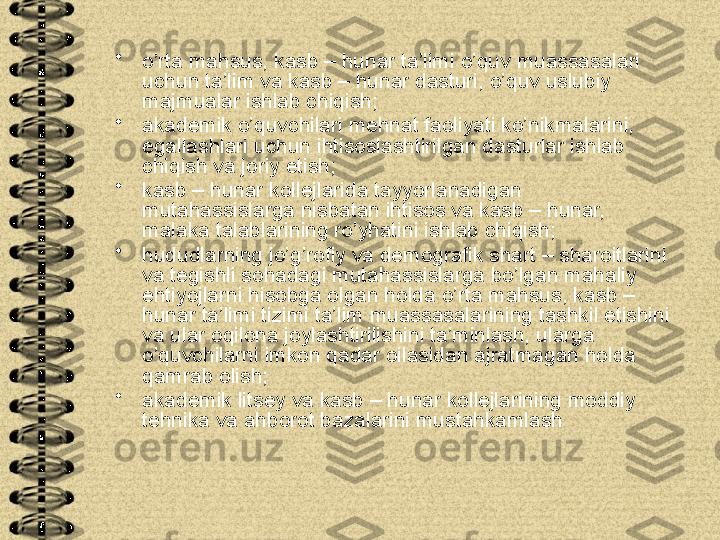 •
o’rta mahsus, kasb – hunar ta’limi o’quv muassasalari 
uchun ta’lim va kasb – hunar dasturi, o’quv uslubiy 
majmualar ishlab chiqish;
•
akademik o’quvchilari mehnat faoliyati ko’nikmalarini, 
egallashlari uchun ihtisoslashtirilgan dasturlar ishlab 
chiqish va joriy etish;
•
kasb – hunar kollejlarida tayyorlanadigan 
mutahassislarga nisbatan ihtisos va kasb – hunar, 
malaka talablarining ro’yhatini ishlab chiqish;
•
hududlarning jo’g’rofiy va demografik shart – sharoitlarini 
va tegishli sohadagi mutahassislarga bo’lgan mahaliy 
ehtiyojlarni hisobga olgan holda o’rta mahsus, kasb – 
hunar ta’limi tizimi ta’lim muassasalarining tashkil etishini 
va ular oqilona joylashtirilishini ta’minlash, ularga 
o’quvchilarni imkon qadar oilasidan ajratmagan holda 
qamrab olish;
•
akademik litsey va kasb – hunar kollejlarining moddiy 
tehnika va ahborot bazalarini mustahkamlash   