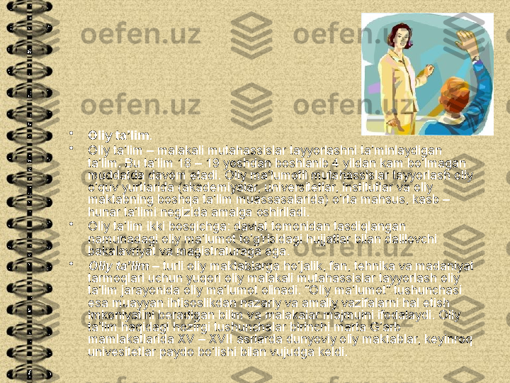 •
Oliy ta’lim . 
•
Oliy ta’lim – malakali mutahassislar tayyorlashni ta’minlaydigan 
ta’lim. Bu ta’lim 18 – 19 yoshdan boshlanib 4 yildan kam bo’lmagan 
muddatda davom etadi. Oliy ma’lumotli mutahassislar tayyorlash oliy 
o’quv yurtlarida (akademiyalar, universitetlar, institutlar va oliy 
maktabning boshqa ta’lim muassasalarida) o’rta mahsus, kasb – 
hunar ta’limi negizida amalga oshiriladi. 
•
Oliy ta’lim ikki bosqichga: davlat tomonidan tasdiqlangan 
namunadagi oliy ma’lumot to’g’risidagi hujjatlar bilan dalilovchi 
bakalavriyat va magistraturaga ega.
•
Oliy ta’lim  – turli oliy maktablarga ho’jalik, fan, tehnika va madaniyat 
tarmoqlari uchun yuqori oliy malakali mutahassislar tayyorlash oliy 
ta’lim jarayonida oliy ma’lumot olinadi. “Oliy ma’lumot” tushunchasi 
esa muayyan ihtisoslikdan nazariy va amaliy vazifalarni hal etish 
imkoniyatini beradigan bilim va malakalar majmuini ifodalaydi. Oliy 
ta’lim haqidagi hozirgi tushunchalar birinchi marta G’arb 
mamlakatlarida XV – XVII asrlarda dunyoviy oliy maktablar, keyinroq 
univesitetlar paydo bo’lishi bilan vujudga keldi.  