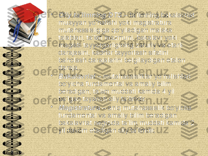 •
Oliy ta’limning DTS  – ta’limning bakalavriat 
muayyan yo’nalishi yoki magistratura 
mutahassisligiga qo’yiladigan malaka 
talablari, ta’lim mazmuni, bakalavr yoki 
magistr tayyorgarligining zaruriy va etarli 
darajasini, kadrlar tayyorlash sifatini 
baholash darajalarini belgilaydigan etalon 
daraja.
•
Bakalavriat  – mutahassisliklar yo’nalishlari 
bo’yicha fundamental va amaliy bilim 
beradigan, ta’lim muddati kamida 4 yil 
bo’lgan tayanch oliy ta’limdir.
•
Magistratura  – aniq mutahassislik bo’yicha 
fundamental va amaliy bilim beradigan 
bakalavriat negizida ta’lim muddati kamida 2 
yil davom etadigan oliy ta’limdir. 