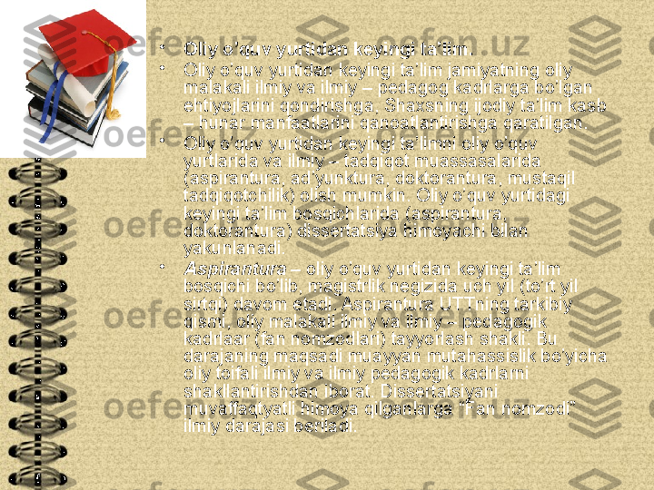 •
Oliy o’quv yurtidan keyingi ta’lim.
•
Oliy o’quv yurtidan keyingi ta’lim jamiyatning oliy 
malakali ilmiy va ilmiy – pedagog kadrlarga bo’lgan 
ehtiyojlarini qondirishga, Shaxsning ijodiy ta’lim kasb 
– hunar manfaatlarini qanoatlantirishga qaratilgan.
•
Oliy o’quv yurtidan keyingi ta’limni oliy o’quv 
yurtlarida va ilmiy – tadqiqot muassasalarida 
(aspirantura, ad’yunktura, doktorantura, mustaqil 
tadqiqotchilik) olish mumkin. Oliy o’quv yurtidagi 
keyingi ta’lim bosqichlarida (aspirantura, 
doktorantura) dissertatsiya himoyachi bilan 
yakunlanadi.
•
Aspirantura  – oliy o’quv yurtidan keyingi ta’lim 
bosqichi bo’lib, magistrlik negizida uch yil (to’rt yil 
sirtqi) davom etadi. Aspirantura UTTning tarkibiy 
qismi, oliy malakali ilmiy va ilmiy – pedagogik 
kadrlaar (fan nomzodlari) tayyorlash shakli. Bu 
darajaning maqsadi muayyan mutahassislik bo’yicha 
oliy toifali ilmiy va ilmiy pedagogik kadrlarni 
shakllantirishdan iborat. Dissertatsiyani 
muvaffaqtyatli himoya qilganlarga “Fan nomzodi” 
ilmiy darajasi beriladi. 