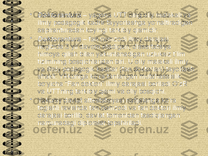 •
Doktorantura  – yagona UTT ning oliy malakali va 
ilmiy pedagogik kadrlr tayyorlashga yo’naltiradigan 
aspiranturadan keyingi tarkibiy qismidir.
•
Doktorantura  – fan nomzodi ilmiy darajasi 
negizida 3 yil davom etadigan, dissertatsiya 
himoya qilish bilan yakunlanadigan uzluksiz t’lim 
tizimining bosqichlaridan biri. U oliy malakali ilmiy 
va ilmiy pedagogik kadrlar (fan doktorlari) tayorlash 
shakli. YAkuniga ko’ra tanlangan mutahassislik 
bo’yicha “Fan doktori” ilmiy darajasi beriladi O’zR 
va UTTning tarkibiy qismi va oliy bosqichi.  
•
Yakuniy davlat attestatsiyasi natijalariga ko’ra 
tegishli ravishda fan nomzodi va fan doktori ilmiy 
darajasi berilib, davlat tomonidan tasdiqlangan 
namunadagi diplomlar topshiriladi.   