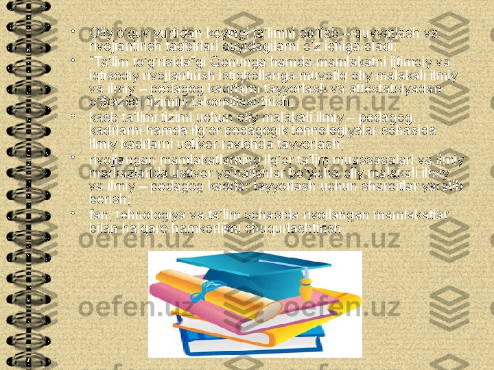 •
Oliy o’quv yurtidan keyingi ta’limni qo’llab – quvvatlash va 
rivojlantirish tadbirlari quyidagilarni o’z ichiga oladi:
•
“ Ta’lim to’g’risida”gi Qonunga hamda mamlakatni ijtimoiy va 
iqtisodiy rivojlantirish istiqbollariga muvofiq oliy malakali ilmiy 
va ilmiy – pedagog kadrlarni tayyorlash va attestatsiyadan 
o’tkazish tizimini takomillashtirish;
•
kasb ta’limi tizimi uchun oliy malakali ilmiy – pedagog 
kadrlarni hamda ilg’or pedagogik tehnologiyalar sohasida 
ilmiy kadrlarni ustivor ravishda tayyorlash;
•
rivojlangan mamlakatlarning ilg’or ta’lim muassasalari va ilmiy 
markazlarida ustivor yo’nalishlar bo’yicha oliy malakali ilmiy 
va ilmiy – pedagog kadrlar tayyorlash uchun sharoitlar yaratib 
berish;
•
fan, tehnologiya va ta’lim sohasida rivojlangan mamlakatlar 
bilan halqaro hamkorlikni chuqurlashtirish.  