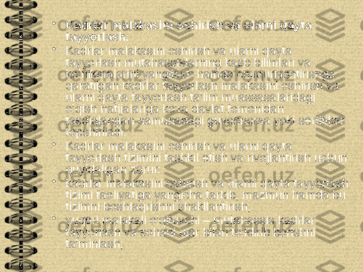 •
Kadrlar malakasini oshirish va ularni qayta 
tayyorlash. 
•
Kadrlar malakasini oshirish va ularni qayta 
tayyorlash mutahassislarning kasb bilimlari va 
ko’nikmalarini yangilash hamda chuqurlashtirishga 
qaratilgan kadrlar tayyorlash malakasini oshirish va 
ularni qayta tayyorlash ta’lim muassasalaridagi 
o’qish natijalariga ko’ra davlat tomonidan 
tasdiqlangan namunadagi guvohnoma yoki sertifikar 
topshiriladi.
•
Kadrlar malakasini oshirish va ularni qayta 
tayyorlash tizimini tashkil etish va rivojlantirish uchun 
quyidaligan zarur:
•
kadrlar malakasini oshirish va ularni qayta tayyorlash 
tizimi faoliyatiga yangicha tarkib, mazmun hamda bu 
tizimni boshlaqrishni shakllantirish;
•
yuqori malakali o’qituvchi – mutahassis kadrlar 
tayyorlash va sohani ular bilan to’ldirib borishni 
ta’minlash; 