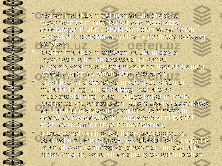 •
kadrlar malakasini oshirish va ularni qayta 
tayyorlash tizimining bu sohada raqobatga 
asoslangan muhitni shakllantirishni va samarali 
faoliyat olib borishni ta’minlovchi normativ bazasini 
yaratish;
•
kadrlar malakasini oshirish va ularni qayta 
tayyorlash ta’lim muassasalarini davlat 
attestatsiyasi va akkredatsiyadan o’tkazish tizimini 
ishlab chiqish va amaliyotga joriy etish;
•
iqtisodiyotning davlat va madaniyat sektorlari, 
mulkchilikning turli shaklidagi tashkilo va 
muassasalarning talab – ehtiyojlariga muvofiq 
kadrlar va mutahassislarni  ildam qayta tayyorlash  
va ularning malakasini oshirishni ta’minlovchi 
davlat va nodavlat ta’lim muassasalarini tashkil 
etish va rivojlantirishga ko’maklashish;
•
professional treningning ilg’or tehnologiya va 
uskunalarini, shuningdek, murakkab, fan yutuqlarini 
talab qiluvchi tehnologiya jarayonlari imitatorlarini 
ishlab chiqish, yaratish va amaliy o’zlashtirib olish.  