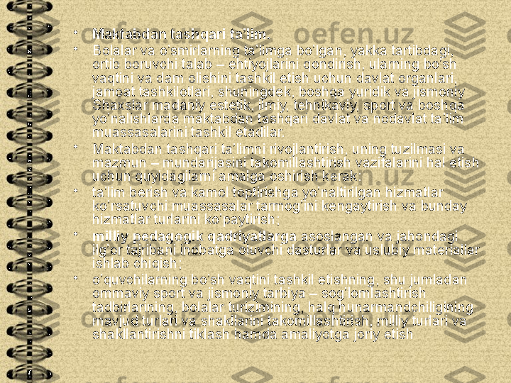 •
Maktabdan tashqari ta’lim. 
•
Bolalar va o’smirlarning ta’limga bo’lgan, yakka tartibdagi, 
ortib boruvchi talab – ehtiyojlarini qondirish, ularning bo’sh 
vaqtini va dam olishini tashkil etish uchun davlat organlari, 
jamoat tashkilotlari, shuningdek, boshqa yuridik va jismoniy 
Shaxslar madaniy estetik, ilmiy, tehnikaviy, sport va boshqa 
yo’nalishlarda maktabdan tashqari davlat va nodavlat ta’lim 
muassasalarini tashkil etadilar.
•
Maktabdan tashqari ta’limni rivojlantirish, uning tuzilmasi va 
mazmun – mundarijasini takomillashtirish vazifalarini hal etish 
uchun quyidagilarni amalga oshirish kerak:
•
ta’lim berish va kamol toptirishga yo’naltirilgan hizmatlar 
ko’rsatuvchi muassasalar tarmog’ini kengaytirish va bunday 
hizmatlar turlarini ko’paytirish;
•
milliy pedagogik qadriyatlarga  asoslangan va jahondagi 
ilg’or tajribani inobatga oluvchi dasturlar va uslubiy materiallar 
ishlab chiqish;
•
o’quvchilarning bo’sh vaqtini tashkil etishning, shu jumladan 
ommaviy sport va jismoniy tarbiya – sog’lomlashtirish 
tadbirlarining, bolalar turizimining, halq hunarmandchiligining 
mavjud turlari va shakllarini takomillashtirish, milliy turlari va 
shakllantirishni tiklash hamda amaliyotga joriy etish  