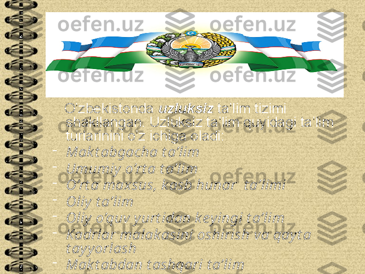     O’zbekistonda  uzluksiz  ta’lim tizimi 
shakllangan. Uzluksiz ta’lim quyidagi ta’lim 
turlarinini o’z ichiga oladi:
-
Mak t abgacha t a’lim
-
Umumiy o’rt a t a’lim
-
O’rt a maxsus, k asb hunar  t a’limi
-
Oliy t a’lim
-
Oliy o’quv yurt idan k eyingi t a’lim
-
Kadrlar malak asini oshirish va qayt a 
t ayyorlash
-
Mak t abdan t ashqari t a’lim 