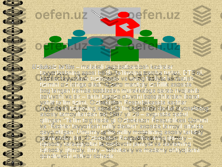 Uzluksiz ta’lim –  malakali raqobatbardosh kadralar 
tayyorlashning asosi bo’lib, ta’limning barcha turlari, DTS ni, 
kadrlar tayyorlash tuzilmasini va uning faoliyat ko’rsatish 
tizimini o’z ichiga oladi. O’zaro mantiqiy izchillik asosida 
bog’langan hamda soddadan murakkabga qarab rivojlanib 
boruvchi va bir – birini taqozo etuvchi bosqichlardan iborat 
yahlit ta’lim tizimi. O’zbekiston Respublikasida kadrlar 
tayyorlash tizimining asosi, ta’lim sohasida davlat siyosatining 
asosiy tamoyillaridan biri 1997 yil 29 – avgustda qabul 
qilingan “Ta’lim to’g’risida”gi O’zbekiston Respublikasi Qonuni 
va “Kadrlar tayyorlash milliy dasturi” asosida tamoyil sifatida 
qayd etilgan. Umumiy ta’lim milliy modelining asosiy tarkibiy 
qismlaridan biri, O’zbekiston Respublikasining ijtimoiy – 
iqtisodiy taraqqiyotini ta’minlovchi jamiyat va davlatning 
iqtisodiy, ijtimoiy, ilmiy – tehnikaviy va madaniy ehtiyojlarini 
qondiruvchi ustivor sohadir.  