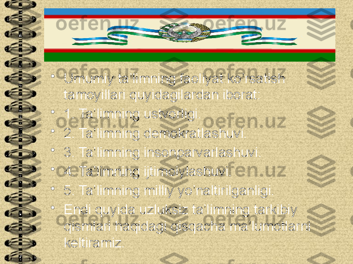 •
Umumiy ta’limning faoliyat ko’rsatish 
tamoyillari quyidagilardan iborat:
•
1. Ta’limning ustvorligi.
•
2. Ta’limning demokratlashuvi.
•
3. Ta’limning insonparvarlashuvi.
•
4. Ta’limning ijtimoiylashuvi.
•
5. Ta’limning milliy yo’naltirilganligi.
•
Endi quyida uzluksiz ta’limning tarkibiy 
qismlari haqidagi qisqacha ma’lumotlarni 
keltiramiz. 