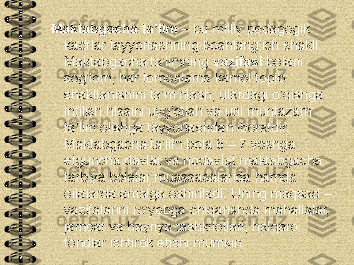 Maktabgacha ta’lim  – bu milliy pedagogik 
kadrlar tayyorlashning boshlang’ich shakli. 
Maktabgacha ta’limning  vazifasi  bolani 
sog’lom, har tomonlama kamol topib 
shakllanishini ta’minlash, ulardagi o’qishga 
intilish hissini uyg’otish va uni muntazam 
ta’lim olishga tayyorlashdan iboratdir. 
Maktabgacha ta’lim bola 6 – 7 yoshga 
etguncha davlat va nodavlat maktabgacha 
tarbiya bolalar muassasalarida hamda 
oilalarda amalga oshiriladi. Uning maqsad – 
vazifalarini ro’yobga chiqarishda mahallalar, 
jamoat va hayriya tashkilotlari, halqaro 
fondlar ishtirok etishi mumkin. 