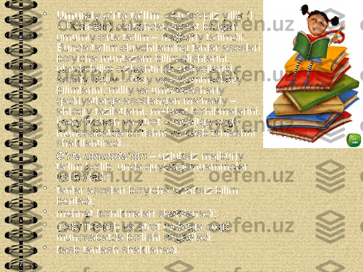 •
Umumiy o’rta ta’lim  – bu to’qqiz yillik (I 
– IX sinflar) o’qitishdan iborat bo’lgan 
umumiy o’rta ta’lim – majburiy ta’limdir. 
Bunda ta’lim oluvchilarning fanlar asoslari 
bo’yicha muntazam bilim olishlarini, 
ularda bilim o’zlashtirish ehtiyojlarini, 
asosiy o’quv – ilmiy va umummadaniy 
bilimlarini, milliy va umumbashariy 
qadriyatlarga asoslangan ma’naviy – 
ahloqiy fazilatlarni, mehnat ko’nikmalarini, 
ijodiy fikrlash va atrof – muhitga ongli 
munosabatda bo’lishni va kasb tanlashni 
shakllantiradi.
     O ’rta umumta’lim  – uzluksiz majburiy 
ta’lim bo’lib, unda quyidagi muammolar 
hal bo’ladi:
•
fanlar asoslari bo’yicha uzluksiz bilim 
beriladi;
•
mehnat ko’nikmalari shakllanadi;
•
ijodiy fikrlash va atrof muhitga ongli 
munosabatda bo’lishi o’rgatiladi;
•
kasb tanlash shakllanadi. 