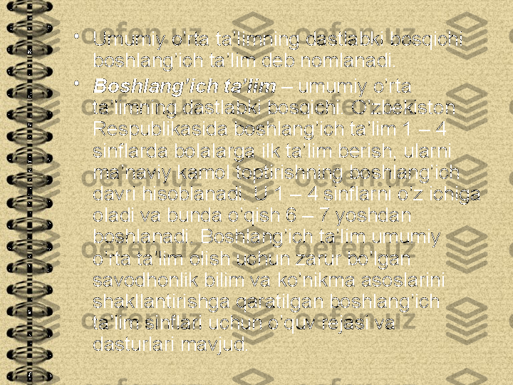 •
Umumiy o’rta ta’limning dastlabki bosqichi 
boshlang’ich ta’lim deb nomlanadi.
•
Boshlang’ich ta’lim  – umumiy o’rta 
ta’limning dastlabki bosqichi. O’zbekiston 
Respublikasida boshlang’ich ta’lim 1 – 4 
sinflarda bolalarga ilk ta’lim berish, ularni 
ma’naviy kamol toptirishning boshlang’ich 
davri hisoblanadi. U 1 – 4 sinflarni o’z ichiga 
oladi va bunda o’qish 6 – 7 yoshdan 
boshlanadi. Boshlang’ich ta’lim umumiy 
o’rta ta’lim olish uchun zarur bo’lgan 
savodhonlik bilim va ko’nikma asoslarini 
shakllantirishga qaratilgan boshlang’ich 
ta’lim sinflari uchun o’quv rejasi va 
dasturlari mavjud. 