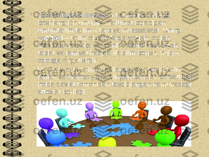 •
Boshlang’ich maktab  – ta’lim oluvchilarga 
boshlang’ich umumiy ma’lumot beradigan 
umumta’lim ta’lim – tarbiya muassasasi. Uning 
vazifasi  – ta’lim oluvchilarga yozish, o’qish, 
hisoblash malaka va ko’nikmalarni hosil qilish, 
tabiat va jamiyat haqida ilk bilim berish, hulq – 
odobga o’rgatishdir.
     Umumiy o’rta ta’lim tugallangandan keyin ta’lim 
fanlari va ular bo’yicha olingan baholar ko’rsatilgan 
holda davlat tomonidan tasdiqlangan namunadagi 
attestat beriladi. 