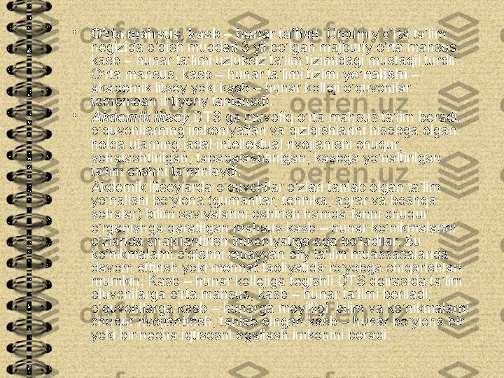 •
O’rta mahsus, kasb – hunar ta’limi . Umumiy o’rta ta’lim 
negizida o’qish muddati 3 yil bo’lgan majburiy o’rta mahsus, 
kasb – hunar ta’limi uzluksiz ta’lim tizimidagi mustaqil turdir. 
O’rta mahsus, kasb – hunar ta’limi tizimi  yo’nalishi  – 
akademik litsey yoki kasb – hunar kolleji o’quvchilar 
tomonidan ihtiyoriy tanlanadi.
•
Akdemik litsey  DTS ga muvofiq o’rta mahsus ta’lim beradi, 
o’quvchilarning imkoniyatlari va qiziqishlarini hisobga olgan 
holda ularning jadal intellektual rivojlanishi chuqur, 
sohalashtirilgan, tabaqalashtirilgan, kasbga yo’naltirilgan 
ta’lim olishni ta’minlaydi. 
      Akdemik litseylarda o’quvchilar o’zlari tanlab olgan ta’lim 
yo’nalishi bo’yicha (gumanitar, tehnika, agrar va boshqa 
sohalar) bilim saviyalarini oshirish hamda fanni chuqur 
o’rganishga qaratilgan mahsus kasb – hunar ko’nikmalarini 
o’zlarida shakllantirish imkoniyatiga ega bo’ladilar. Bu 
ko’nikmalarni o’qishni muayyan oliy ta’lim muassasalarida 
davom ettirish yoki mehnat faoliyatida ro’yobga chiqarishlari 
mumkin. Kasb – hunar kollejiga tegishli DTS doirasida ta’lim 
oluvchilarga o’rta mahsus, kasb – hunar ta’limi beriladi; 
o’quvchilarga kasb – hunarga moyilligi, bilim va ko’nikmalarni 
chuqur rivojlantirish, tanlab olngan kasb – hunar bo’yicha bir 
yoki bir necha iqtisosni egallash imkonini beradi. 