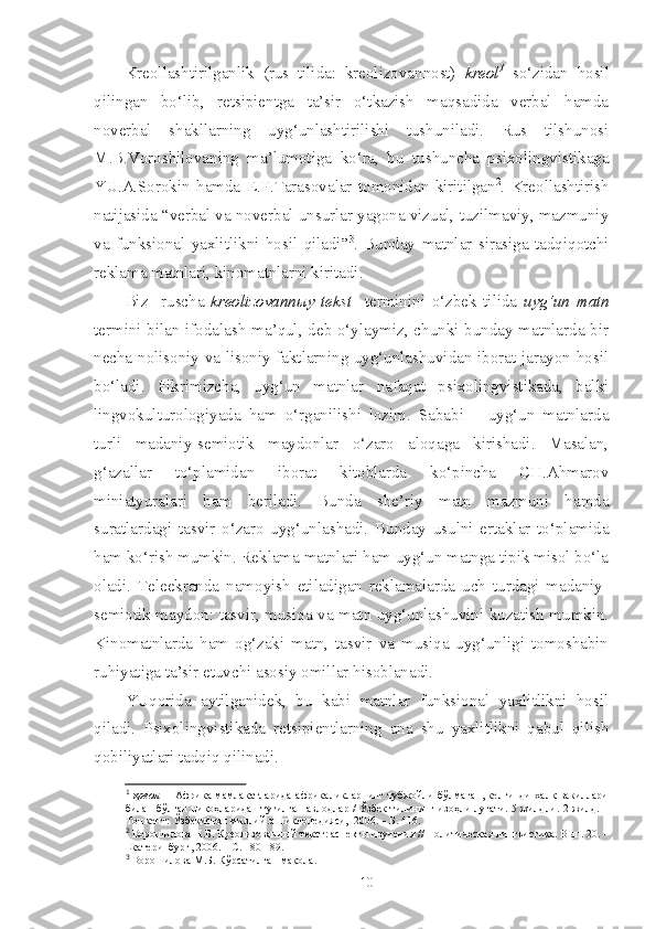 Kreollashtirilganlik   (rus   tilida:   kreolizovannost)   kreol 1
  so‘zidan   hosil
qilingan   bo‘lib,   retsipientga   ta’sir   o‘tkazish   maqsadida   verbal   hamda
noverbal   shakllarning   uyg‘unlashtirilishi   tushuniladi.   Rus   tilshunosi
M.B.Voroshilovaning   ma’lumotiga   ko‘ra,   bu   tushuncha   psixolingvistikaga
YU.A.Sorokin   hamda   E.F.Tarasovalar   tomonidan   kiritilgan 2
.   Kreollashtirish
natijasida “verbal va noverbal unsurlar yagona vizual, tuzilmaviy, mazmuniy
va   funksional   yaxlitlikni   hosil   qiladi” 3
.   Bunday   matnlar   sirasiga   tadqiqotchi
reklama matnlari, kinomatnlarni kiritadi.
Biz     ruscha   kreolizovannыy   tekst     terminini   o‘zbek   tilida   uyg‘un   matn
termini bilan ifodalash ma’qul, deb o‘ylaymiz, chunki bunday matnlarda bir
necha nolisoniy va lisoniy faktlarning uyg‘unlashuvidan iborat jarayon hosil
bo‘ladi.   Fikrimizcha,   uyg‘un   matnlar   nafaqat   psixolingvistikada,   balki
lingvokulturologiyada   ham   o‘rganilishi   lozim.   Sababi   –   uyg‘un   matnlarda
turli   madaniy-semiotik   maydonlar   o‘zaro   aloqaga   kirishadi.   Masalan,
g‘azallar   to‘plamidan   iborat   kitoblarda   ko‘pincha   CH.Ahmarov
miniatyuralari   ham   beriladi.   Bunda   she’riy   matn   mazmuni   hamda
suratlardagi   tasvir   o‘zaro   uyg‘unlashadi.   Bunday   usulni   ertaklar   to‘plamida
ham ko‘rish mumkin. Reklama matnlari ham uyg‘un matnga tipik misol bo‘la
oladi.   Teleekranda   namoyish   etiladigan   reklamalarda   uch   turdagi   madaniy-
semiotik maydon: tasvir, musiqa va matn uyg‘unlashuvini kuzatish mumkin.
Kinomatnlarda   ham   og‘zaki   matn,   tasvir   va   musiqa   uyg‘unligi   tomoshabin
ruhiyatiga ta’sir etuvchi asosiy omillar hisoblanadi.
YUqorida   aytilganidek,   bu   kabi   matnlar   funksional   yaxlitlikni   hosil
qiladi.   Psixolingvistikada   retsipientlarning   ana   shu   yaxlitlikni   qabul   qilish
qobiliyatlari tadqiq qilinadi. 
1
  креол   –   Африка мамлакатларида африкаликларнинг тубжойли бўлмаган, келгинди халқ вакиллари
билан бўлган никоҳларидан туғилган авлодлар / Ўзбек тилининг изоҳли луғати. 5 жилдли. 2-жилд. –
Тошкент: Ўзбекистон миллий энциклопедияси,  2006. – Б. 416.
2
  Ворошилова Н.Б. Креолизован ный текст: аспекты изучения // Политическая лингвистика. Вып. 20. –
Екатеринбург, 2006. – С. 180-189.
3
  Ворошилова М.Б. Кўрсатилган мақола.
10 