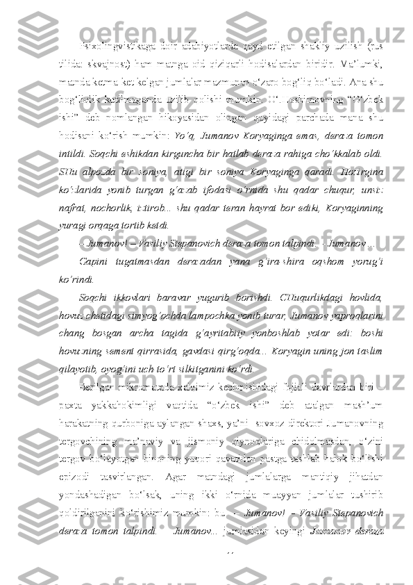 Psixolingvistikaga   doir   adabiyotlarda   qayd   etilgan   shakliy   uzilish   (rus
tilida:   skvajnost)   ham   matnga   oid   qiziqarli   hodisalardan   biridir.   Ma’lumki,
matnda ketma-ket kelgan jumlalar mazmunan o‘zaro bog‘liq bo‘ladi. Ana shu
bog‘liqlik   kutilmaganda   uzilib   qolishi   mumkin.   O‘.Hoshimovning   “O‘zbek
ishi”   deb   nomlangan   hikoyasidan   olingan   quyidagi   parchada   mana   shu
hodisani   ko‘rish   mumkin:   Yo‘q,   Jumanov   Koryaginga   emas,   deraza   tomon
intildi. Soqchi eshikdan kirguncha bir hatlab deraza rahiga cho‘kkalab oldi.
SHu   alpozda   bir   soniya,   atigi   bir   soniya   Koryaginga   qaradi.   Hozirgina
ko‘zlarida   yonib   turgan   g‘azab   ifodasi   o‘rnida   shu   qadar   chuqur,   unsiz
nafrat,   nochorlik,   iztirob...   shu   qadar   teran   hayrat   bor   ediki,   Koryaginning
yuragi orqaga tortib ketdi.
– Jumanov! – Vasiliy Stepanovich deraza tomon talpindi. – Jumanov ...
Gapini   tugatmasdan   derazadan   yana   g‘ira-shira   oqshom   yorug‘i
ko‘rindi.
Soqchi   ikkovlari   baravar   yugurib   borishdi.   CHuqurlikdagi   hovlida,
hovuz chetidagi simyog‘ochda lampochka yonib turar, Jumanov yaproqlarini
chang   bosgan   archa   tagida   g‘ayritabiiy   yonboshlab   yotar   edi:   boshi
hovuzning sement qirrasida, gavdasi qirg‘oqda... Koryagin uning jon taslim
qilayotib, oyog‘ini uch-to‘rt silkitganini ko‘rdi.
Berilgan   mikromatnda   xalqimiz   kechmishidagi   fojiali   davrlardan   biri   –
paxta   yakkahokimligi   vaqtida   “o‘zbek   ishi”   deb   atalgan   mash’um
harakatning qurboniga aylangan shaxs, ya’ni   sovxoz direktori Jumanovning
tergovchining   ma’naviy   va   jismoniy   qiynoqlariga   chidolmasdan,   o‘zini
tergov   bo‘layotgan   binoning   yuqori   qavatidan   pastga   tashlab   halok   bo‘lishi
epizodi   tasvirlangan.   Agar   matndagi   jumlalarga   mantiqiy   jihatdan
yondashadigan   bo‘lsak,   uning   ikki   o‘rnida   muayyan   jumlalar   tushirib
qoldirilganini   ko‘rishimiz   mumkin:   bu     –   Jumanov!   –   Vasiliy   Stepanovich
deraza   tomon   talpindi.   –   Jumanov...   jumlasidan   keyingi   Jumanov   deraza
11 