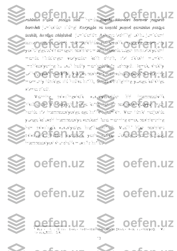 rahidan   o‘zini     pastga   otdi     hamda   Soqchi   ikkovlari   baravar   yugurib
borishdi   jumlasidan   oldingi   Koryagin   va   soqchi   yuqori   qavatdan   pastga
tushib,   hovliga   chiqishdi     jumlalaridir.   Axborot   izchilligi   ushbu   jumlalarni
taqozo   etsa-da,   ularni   matn   tarkibida   qo‘llamaslik   matnning   mazmuniy
yaxlitligiga ta’sir etmagan: retsipient muallif nazarda tutgan propozitsiyalarni
matnda   ifodalangan   vaziyatdan   kelib   chiqib,   o‘zi   tiklashi   mumkin.
Implikatsiyaning   bu   usuli   badiiy   matnlarda   ko‘p   uchraydi.   Demak,   shakliy
uzilish, aytish mumkinki, matn va retsipient munosabatlariga, ya’ni matnning
mazmuniy   idrokiga   oid   hodisa   bo‘lib,   aborot   siqiqligining   yuzaga   kelishiga
xizmat qiladi.
Matnning   psixolingvistik   xususiyatlaridan   biri   interpretativlik
hisoblanadi.   V.P.Belyanin   fikriga   ko‘ra,   har   bir   retsipient   muayyan   matn
haqida   o‘z   interpretatsiyasiga   ega   bo‘lishi   mumkin.   Matn   idroki   natijasida
yuzaga keluvchi interpretatsiya xarakteri faqat matnning emas, retsipientning
ham   psixologik   xususiyatiga   bog‘liq   bo‘ladi.   Muallif   bilan   retsipient
psixologik   jihatdan   qanchalik   yaqin   bo‘lsa,   ularning   matn   haqidagi
interpretatsiyasi shunchalik muvofiq bo‘ladi 1
.
  
1
  Белянин   В.П.   Основы   психолингвистической   диагностики   (модели   м ира   в   литературе).   –   М.:
Тривола, 2000.  – С. 8.
12 