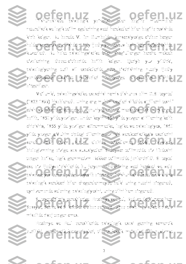 Tilshunoslikda   psixologik   yo‘nalish   bilan   bog‘liq   muammolar
naturalistik va logik ta’lim egalarining xatti-harakatlari bilan bog‘liq ravishda
kirib   kelgan.   Bu   borada   V.   fon   Gumboldt     konsepsiyasiga   e’tibor   bergan
holda, semantik qurilishda nutqiy ijodiy yondashuv lozimligini ta’kidlashida
kuzatiladi.   Bu   holat   psixolingvistika   bilan   shug‘ullangan   barcha   maktab
a’zolarining   diqqat-e’tiborida   bo‘lib   kelgan.   Qariyb   yuz   yildirki,
psixologiyaning   turli   xil   aspektlarida   nutq   o‘stirishning   nutqiy   ijodiy
yondashuvdagi   suhbat   me’yorlari   faoliyatiga   aloqadorligi   alohida
o‘rganilgan.
Ma’lumki,   psixolingvistika   asoschisi   nemis   tilshunos   olim   G.SHteyntal
(1823-1899)   hisoblanadi.   Uning   eng   muhim   asarlari   sifatida   « Tillarni   tasnif
etish   va   ularning   taraqqiyot   qonuniyatlarining   maqsadi »   deb   nomlangan
bo‘lib, 1850 yilda yozilgan. Undan keyin 1851 yilda yozgan  «Tillarning kelib
chiqishi» ,   1855   yilda   yozilgan   «Grammatika,   logika   va   psixologiya»,   1860
yilda   yozgan   «Muhim   tipdagi   tillarning   tuzilishi   xarakteristikasi»   asarlarini
sanab   o‘tish   lozim.   SHuni   alohida   ta’kidlamoq   joizki,   lingvistik
biologizmning   o‘ziga   xos   xususiyatlari   SHleyxer   ta’limotida   o‘z   ifodasini
topgan   bo‘lsa,   logik   grammatizm   Bekker   ta’limotida   jonlantirildi.   SHteytal
esa   o‘z   ijodiy   o‘qishlarida   bu   jaryonni   individning   xatti-harakati   va   xalq
psixologiyasi taraqqiyotiga  tayanib o‘rganadi. Tilshunoslik-faqat individning
psixologik   xarakteri   bilan   chegaralanmaydi,   balki   uning   nutqini   o‘rganadi,
ayni zamonda xalqning  psixologiyasini, uning tilini ham o‘rganadi.
SHteyntal  ilmiy qarashlariga   Potebnya va Paul, Boduen de Kurtene  ham
Sossyur, Sepira  va  SHerbalar  e’tibor qaratadi. Biroq psixolingvistika bir xalq
misolida rivoj topgan emas.
Potebnya   va   Paul   qarashlarida   psixologik   asosi   gapning   semantik
qurilishi,   garmmatik   kategoriyalari,   tilning   leksik   ma’nolari   uchun   xizmat
2 