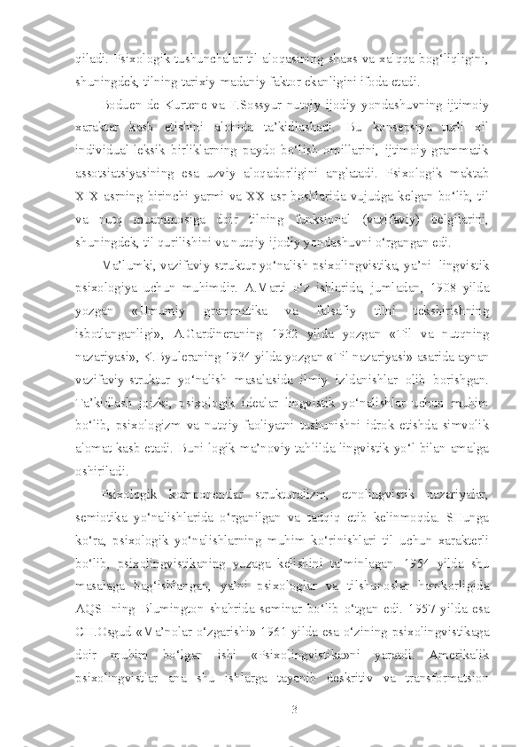 qiladi. Psixologik tushunchalar til aloqasining shaxs va xalqqa bog‘liqligini,
shuningdek, tilning tarixiy-madaniy faktor ekanligini ifoda etadi.
Boduen   de   Kurtene   va   F.Sossyur   nutqiy   ijodiy   yondashuvning   ijtimoiy
xarakter   kasb   etishini   alohida   ta’kidlashadi.   Bu   konsepsiya   turli   xil
individual-leksik   birliklarning   paydo   bo‘lish   omillarini,   ijtimoiy-grammatik
assotsiatsiyasining   esa   uzviy   aloqadorligini   anglatadi.   Psixologik   maktab
XIX  asrning   birinchi   yarmi  va  XX  asr   boshlarida  vujudga   kelgan  bo‘lib,  til
va   nutq   muammosiga   doir   tilning   funksional   (vazifaviy)   belgilarini,
shuningdek, til qurilishini va nutqiy-ijodiy yondashuvni o‘rgangan edi.
Ma’lumki, vazifaviy-struktur yo‘nalish psixolingvistika, ya’ni  lingvistik
psixologiya   uchun   muhimdir.   A.Marti   o‘z   ishlarida,   jumladan,   1908   yilda
yozgan   «Umumiy   grammatika   va   falsafiy   tilni   tekshirishning
isbotlanganligi» ,   A.Gardineraning   1932   yilda   yozgan   «Til   va   nutqning
nazariyasi» ,  K.Byuleraning  1934 yilda yozgan  «Til nazariyasi»  asarida aynan
vazifaviy-struktur   yo‘nalish   masalasida   ilmiy   izldanishlar   olib   borishgan.
Ta’kidlash   joizki,   psixologik   idealar   lingvistik   yo‘nalishlar   uchun   muhim
bo‘lib,   psixologizm   va   nutqiy   faoliyatni   tushunishni   idrok   etishda   simvolik
alomat kasb etadi. Buni logik-ma’noviy tahlilda lingvistik yo‘l bilan amalga
oshiriladi.
Psixologik   komponentlar   strukturalizm,   etnolingvistik   nazariyalar,
semiotika   yo‘nalishlarida   o‘rganilgan   va   tadqiq   etib   kelinmoqda.   SHunga
ko‘ra,   psixologik   yo‘nalishlarning   muhim   ko‘rinishlari   til   uchun   xarakterli
bo‘lib,   psixolingvistikaning   yuzaga   kelishini   ta’minlagan.   1954   yilda   shu
masalaga   bag‘ishlangan,   ya’ni   psixologlar   va   tilshunoslar   hamkorligida
AQ SH ning   Blumington   shahrida   seminar   bo‘lib   o‘tgan   edi.   1957   yilda   esa
CH.Osgud   «Ma’nolar o‘zgarishi»   1961 yilda esa o‘zining psixolingvistikaga
doir   muhim   bo‘lgan   ishi   «Psixolingvistika» ni   yaratdi.   Amerikalik
psixolingvistlar   ana   shu   ishlarga   tayanib   deskritiv   va   transformatsion
3 