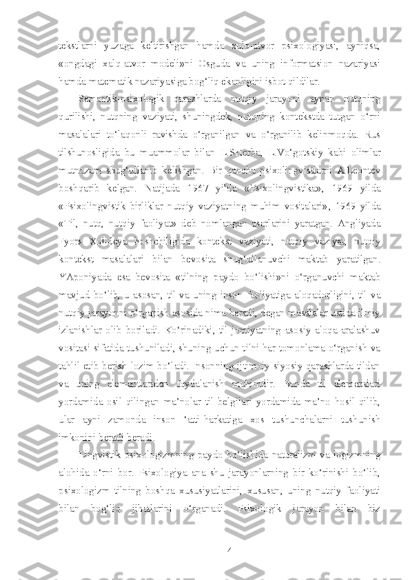 tekstlarni   yuzaga   keltirishgan   hamda   xulq-atvor   psixologiyasi,   ayniqsa,
«ongdagi   xalq-atvor   modeli» ni   Osguda   va   uning   informatsion   nazariyasi
hamda matematik nazariyasiga bog‘liq ekanligini isbot qildilar.
Semantik-psixologik   qarashlarda   nutqiy   jarayoni   aynan   nutqning
qurilishi,   nutqning   vaziyati,   shuningdek,   nutqning   kontekstda   tutgan   o‘rni
masalalari   to‘laqonli   ravishda   o‘rganilgan   va   o‘rganilib   kelinmoqda.   Rus
tilshunosligida   bu   muammolar   bilan   L.SHerba,   L.Vo‘gotskiy   kabi   olimlar
mutnazam   shug‘ullanib   kelishgan.   Bir   qancha   psixolingvistlarni   A.Leontev
boshqarib   kelgan.   Natijada   1967   yilda   «Psixolingvistika» ,   1969   yilda
«Psixolingvistik   birliklar   nutqiy   vaziyatning   muhim   vositalari» ,   1969   yilda
«Til,   nutq,   nutqiy   faoliyat»   deb   nomlangan   asarlarini   yaratgan.   Angliyada
Fyors   Xolideya   boshchiligida   kontekst   vaziyati,   nutqiy   vaziyat,   nutqiy
kontekst   masalalari   bilan   bevosita   shug‘ullanuvchi   maktab   yaratilgan.
YAponiyada   esa   bevosita   « tilning   paydo   bo‘lishi» ni   o‘rganuvchi   maktab
mavjud   bo‘lib,   u   asosan,   til   va   uning   inson   faoliyatiga   aloqadorligini,   til   va
nutqiy jarayonni o‘rganish asosida nima beradi, degan masalalar ustida ilmiy
izlanishlar   olib   boriladi.   Ko‘rinadiki,   til   jamiyatning   asosiy   aloqa-aralashuv
vositasi sifatida tushuniladi, shuning uchun tilni har tomonlama o‘rganish va
tahlil etib berish lozim bo‘ladi. Insonning ijtimoiy-siyosiy qarashlarda tildan
va   uning   elementlaridan   foydalanish   muhimdir.   Bunda   til   elementlari
yordamida   osil   qilingan   ma’nolar   til   belgilari   yordamida   ma’no   hosil   qilib,
ular   ayni   zamonda   inson   ‘atti-harkatiga   xos   tushunchalarni   tushunish
imkonini beradi beradi. 
Lingvistik   psixologizmning   paydo   bo‘lishida   naturalizm   va   logizmning
alohida   o‘rni   bor.   Psixologiya   ana   shu   jarayonlarning   bir   ko‘rinishi   bo‘lib,
psixologizm   tilning   boshqa   xususiyatlarini,   xususan,   uning   nutqiy   faoliyati
bilan   bog‘liq   jihatlarini   o‘rganadi.   Psixologik   jarayon   bilan   biz
4 