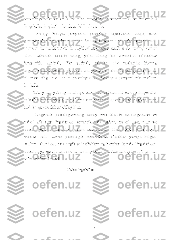 sotsiolingvistika   va   struktural   tilshunoslikda,   lingvosemiotika   va   matematik
lingvistikaning bo‘limlarida tanishib chiqamiz.
  Nutqiy   faoliyat   jarayonini   psixofizik   aspektlarini   tadqiq   etish
gapiruvchilar tomonidan nutqning fiziologik asosini o‘rganishni taqozo etadi.
Tomson   bu   haqda   to‘xtalib,   quyidagilarni   bayon   etadi:   «Biz   hozirgi   zamon
tilini   tushunish   asosida   uning,   ya’ni   tilning   biz   tomondan   so‘zlashuv
jarayonida   gapirish,   fikr   yuritish,   eshitish,   o‘z   navbatida   bizning
organizmimizda psixologik faktorlarni yuzaga kelishini ta’minlaydi, umuman
til   mavjudligi   biz   uchun   psixologik   va   fiziologik   jarayonlarda   ma’lum
bo‘ladi».
Nutqiy faoliyatning fiziologik asosi haqida Blumfild va psixolingvistlar
to‘xtalib,   ularni   tarixiy   transformatsion   sharoit   taqozosi   bilan   bog‘lab,   nutq
tuzilishiga xos deb ta’kidlaydilar. 
  Lingvistik   psixologizmning   asosiy   maktablarida   etnolingvistika   va
psixologik   sotsiolingvistika,   semantik   psixologizm,   psixologiya,   nutq   va
psixolingvistika   masalalari   muhim   deb   qaraladi.   Ularning   ilmiy   qarashlari
asosida   turli-   tuman   psixologik   maktablarda   o‘qishlar   yuzaga   kelgan.
Muhimi   shundaki,   psixologik   yo‘nalishlarning   barchasida   psixolingvistikani
psixologiya   va   tilshunoslik   fanlarining   tutash   nuqtasida   paydo   bo‘lgan   fan
sifatida e’tirof etiladi.
                                  Psixolingvistika
   
5 