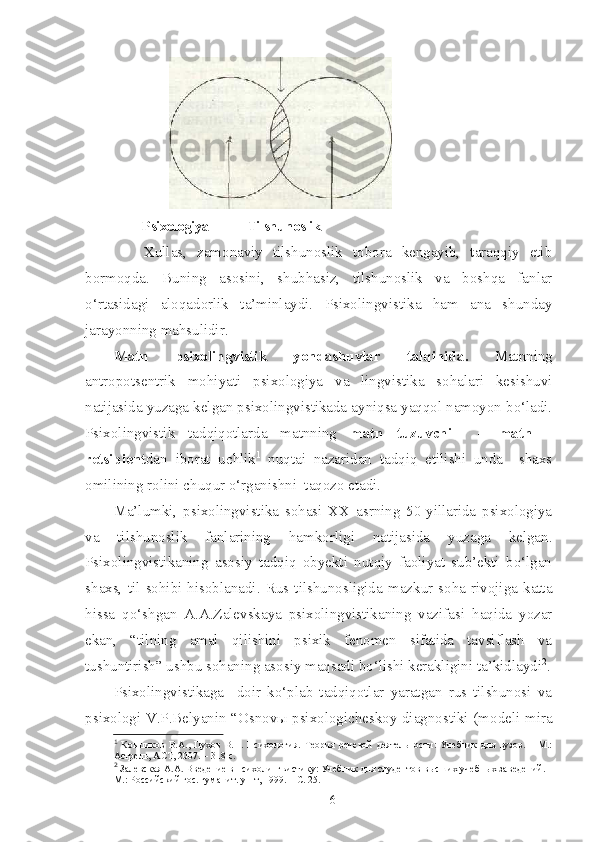          Psixologiya            Tilshunoslik
      Xullas,   zamonaviy   tilshunoslik   tobora   kengayib,   taraqqiy   etib
bormoqda.   Buning   asosini,   shubhasiz,   tilshunoslik   va   boshqa   fanlar
o‘rtasidagi   aloqadorlik   ta’minlaydi.   Psixolingvistika   ham   ana   shunday
jarayonning mahsulidir.
Matn   psixolingvistik   yondashuvlar   talqinida .   Matnning
antropotsentrik   mohiyati   psixologiya   va   lingvistika   sohalari   kesishuvi
natijasida yuzaga kelgan psixolingvistikada ayniqsa yaqqol namoyon bo‘ladi.
Psixolingvistik   tadqiqotlarda   matnning   matn   tuzuvchi     –   matn   –
retsipient dan   iborat   uchlik 1
  nuqtai   nazaridan   tadqiq   etilishi   unda     shaxs
omilining rolini chuqur o‘rganishni  taqozo etadi.
Ma’lumki,   psixolingvistika   sohasi   XX   asrning   50-yillarida   psixologiya
va   tilshunoslik   fanlarining   hamkorligi   natijasida   yuzaga   kelgan.
Psixolingvistikaning   asosiy   tadqiq   obyekti   nutqiy   faoliyat   sub’ekti   bo‘lgan
shaxs,   til   sohibi   hisoblanadi.   Rus   tilshunosligida   mazkur   soha   rivojiga   katta
hissa   qo‘shgan   A.A.Zalevskaya   psixolingvistikaning   vazifasi   haqida   yozar
ekan,   “tilning   amal   qilishini   psixik   fenomen   sifatida   tavsiflash   va
tushuntirish” ushbu sohaning asosiy maqsadi bo‘lishi kerakligini ta’kidlaydi 2
.
Psixolingvistikaga     doir   ko‘plab   tadqiqotlar   yaratgan   rus   tilshunosi   va
psixologi V.P.Belyanin “Osnovы psixologicheskoy diagnostiki (modeli mira
1
  Ковшиков   В.А.,   Пухов   В.П.   Психология.   Теория   речевой   деятельности:   Учебник   для   вузов.   –   М.:
Астрель, АСТ, 2007. –  318 с.
2
 Залевская А.А. Введение в психолингвистику: Учебник для студентов  высших учебных заведений. –
М.: Российский гос. гуманит. ун-т, 1999. – С. 25.
6 