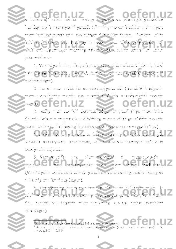 v   literature)”   nomli   asarida     matnga   lingvistik   va   psixologik   yondashuv
haqidagi  o‘z  konsepsiyasini yaratdi.  Olimning mazkur  kitobdan o‘rin olgan,
matn   haqidagi   qarashlarini   aks   ettirgan   6   banddan   iborat       fikrlarini   to‘liq
keltirishni   lozim,   deb   hisoblaymiz.   Zero,   ular   tilshunosligimizda   hali
shakllanib   ulgurmagan   matnning   psixolingvistik   tadqiq   tamoyillari   uchun
juda muhimdir.
1.   V.P.Belyaninning   fikriga   ko‘ra,   nutq   ortida   nafaqat   til   tizimi,   balki
psixologiya   ham   turadi.   (Ayonki,   bunda   olim   nutq   yaratilishi   jarayonini
nazarda tutgan).
2.   Har   xil   matn   ortida   har   xil   psixologiya   turadi.   (Bunda   V.P.Belyanin
matn   tuzuvchining   matnda   aks   etuvchi   sub’ektiv   xususiyatlarini   nazarda
tutgan).
3.   Badiiy   matn   tuzilishi   aksentuallashgan   ong   tuzilishiga   muvofiqdir.
(Bunda   Belyanin   ong   psixik   tuzilishining   matn   tuzilishiga   ta’sirini   nazarda
tutadi. Uning bu fikri keyingi bandda yanada ravshanroq namoyon bo‘ladi).
4. Hissiy-mazmuniy dominanta 1
  badiiy matnning semantik, morfologik,
sintaktik   xususiyatlari,   shuningdek,   uning   uslubiyati   namoyon   bo‘lishida
asosiy rolni bajaradi.
5.   Matn   voqelik   –   ong   –   olam   manzarasi   –   til   –   matn   tuzuvchi   –
retsipient   –   matn   proeksiyasidan   iborat   tizim   unsuri   hisoblanadi.
(V.P.Belyanin ushbu bandda matn yaratilishi va idrokining barcha lisoniy va
nolisoniy omillarini qayd etgan).
6.   Retsipientning   badiiy   asar   haqidagi   o‘z   talqini   bo‘lishi   mumkin.   Bu
talqin   matn   bilan   birga   retsipientning   psixologiyasiga   ham   bog‘liq   bo‘ladi 2
.
(Bu   bandda   V.P.Belyanin   matn   idrokining   xususiy   hodisa   ekanligini
ta’kidlagan).
1
  Ҳиссий-мазмуний доминанта ҳақида 3-бобда алоҳида тўхталамиз. 
2
  Белянин   В.П.     Основы   психолингвистической   диагностики   (модели   м ира   в   литературе).   –   М:
Тривола, 2000. – С. 8-9.
7 