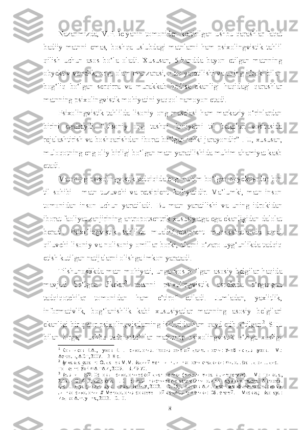 Nazarimizda,  V.P.Belyanin  tomonidan  keltirilgan  ushbu  qarashlar  faqat
badiiy   matnni   emas,   boshqa   uslubdagi   matnlarni   ham   psixolingvistik   tahlil
qilish   uchun   asos   bo‘la   oladi.   Xususan,   5-bandda   bayon   etilgan   matnning
obyektiv voqelik, ong, olam manzarasi, nutq yaratilishi va uning idroki bilan
bog‘liq   bo‘lgan   serqirra   va   murakkab   hodisa   ekanligi   haqidagi   qarashlar
matnning psixolingvistik mohiyatini yaqqol namoyon etadi.
Psixolingvistik   tahlilda   lisoniy   ong   masalasi   ham   markaziy   o‘rinlardan
birini   egallaydi.   “Lisoniy   ong   tashqi   faoliyatni   til   belgilari   vositasida
rejalashtirish va boshqarishdan iborat bo‘lgan ichki jarayondir” 1
. U, xususan,
muloqotning eng oliy birligi bo‘lgan matn yaratilishida muhim ahamiyat kasb
etadi. 
Matnning psixolingvistik tadqiqida eng muhim bo‘lgan obyektlardan biri
til   sohibi   –   matn   tuzuvchi   va   retsipient   faoliyatidir.   Ma’lumki,   matn   inson
tomonidan   inson   uchun   yaratiladi.   Bu   matn   yaratilishi   va   uning   idrokidan
iborat faoliyat zanjirining antropotsentrik xususiyatga ega ekanligidan dalolat
beradi.   Psixolingvistik   tahlilda   muallif-retsipient   munosabatlarida   amal
qiluvchi lisoniy va nolisoniy omillar borki, ularni o‘zaro uyg‘unlikda tadqiq
etish kutilgan natijalarni olishga imkon yaratadi. 
Tilshunoslikda   matn   mohiyati,   unga   xos  bo‘lgan   asosiy   belgilar   haqida
mavjud   bo‘lgan   fikrlar 2
  matnni   psixolingvistik   aspektda   o‘rgangan
tadqiqotchilar   tomonidan   ham   e’tirof   etiladi.   Jumladan,   yaxlitlik,
informativlik,   bog‘lanishlik   kabi   xususiyatlar   matnning   asosiy   belgilari
ekanligi bir qator psixolingvistlarning ishlarida ham qayd etib o‘tilgan 3
. SHu
bilan   birga,     ushbu   tadqiqotchilar   matnning   psixolingvistik   o‘ziga   xosligi
1
  Ковшиков   В.А.,   Пухов   В.П.   Психология.   Теория   речевой   деятельности:   Учебник   для   вузов.   –   М.:
Астрель, АСТ, 2007. –  318 с.
2
 Бу ҳақда қаранг: Юлдашев М.М. Бадиий матннинг лингвопоэтик тадқиқи: Филол. фан. д-ри ... дис. –
Тошкент: ЎзР ФА ТАИ, 2009. – Б. 49-70.
3
  Белянин   В.П.   Основ ы   психологической   диагностики   (модели   мира   в   литературе).   –   М.:   Тривола,
2000. – С. 8-13; Пешкова Н.П. Психолингвистические аспекты типологии научного текста: Автореф.
дис. … д-ра филол. наук. – Уфа: БашГУ, 2002. – С. 15; Новиков А.И. Текст как объект исследования
лингвопсихологии   //   Методология   совреме нн ой   психолингвистики:   Сб .   статей.   –   М осква;     Барнаул:
Изд-во Алт. ун-та, 2003 . – С. 10.    
8 