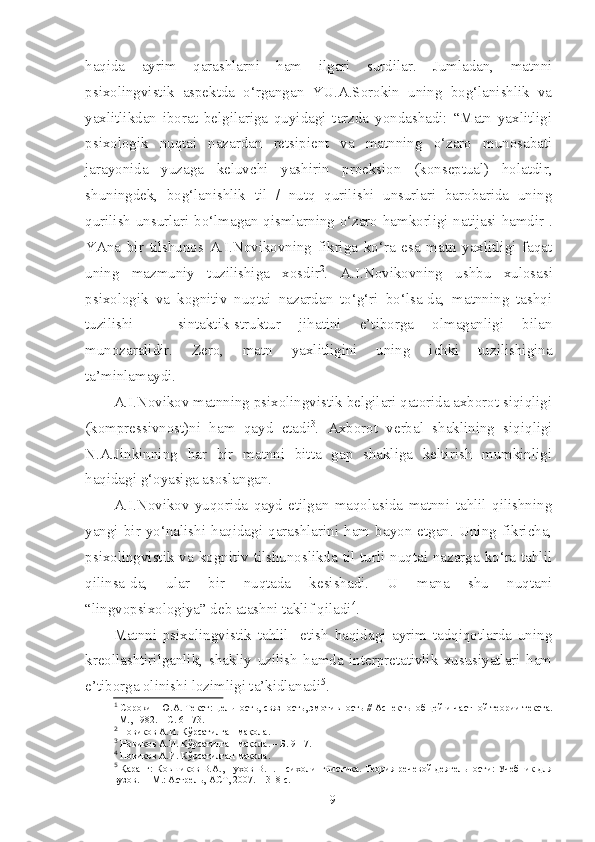 haqida   ayrim   qarashlarni   ham   ilgari   surdilar.   Jumladan,   matnni
psixolingvistik   aspektda   o‘rgangan   YU.A.Sorokin   uning   bog‘lanishlik   va
yaxlitlikdan   iborat   belgilariga   quyidagi   tarzda   yondashadi:   “Matn   yaxlitligi
psixologik   nuqtai   nazardan   retsipient   va   matnning   o‘zaro   munosabati
jarayonida   yuzaga   keluvchi   yashirin   proeksion   (konseptual)   holatdir,
shuningdek,   bog‘lanishlik   til   /   nutq   qurilishi   unsurlari   barobarida   uning
qurilish unsurlari bo‘lmagan qismlarning o‘zaro hamkorligi natijasi hamdir 1
.
YAna   bir   tilshunos   A.I.Novikovning   fikriga   ko‘ra   esa   matn   yaxlitligi   faqat
uning   mazmuniy   tuzilishiga   xosdir 2
.   A.I.Novikovning   ushbu   xulosasi
psixologik   va   kognitiv   nuqtai   nazardan   to‘g‘ri   bo‘lsa-da,   matnning   tashqi
tuzilishi   –   sintaktik-struktur   jihatini   e’tiborga   olmaganligi   bilan
munozaralidir.   Zero,   matn   yaxlitligini   uning   ichki   tuzilishigina
ta’minlamaydi.
A.I.Novikov matnning psixolingvistik belgilari qatorida axborot siqiqligi
(kompressivnost)ni   ham   qayd   etadi 3
.   Axborot   verbal   shaklining   siqiqligi
N.A.Jinkinning   har   bir   matnni   bitta   gap   shakliga   keltirish   mumkinligi
haqidagi g‘oyasiga asoslangan.
A.I.Novikov   yuqorida   qayd   etilgan   maqolasida   matnni   tahlil   qilishning
yangi   bir   yo‘nalishi   haqidagi   qarashlarini   ham   bayon   etgan.   Uning   fikricha,
psixolingvistik va kognitiv tilshunoslikda til turli nuqtai nazarga ko‘ra tahlil
qilinsa-da,   ular   bir   nuqtada   kesishadi.   U   mana   shu   nuqtani
“lingvopsixologiya” deb atashni taklif qiladi 4
.
Matnni   psixolingvistik   tahlil     etish   haqidagi   ayrim   tadqiqotlarda   uning
kreollashtirilganlik,   shakliy   uzilish   hamda   interpretativlik   xususiyatlari   ham
e’tiborga olinishi lozimligi ta’kidlanadi 5
.
1
  Сорокин Ю.А.  Текст: ц ельность, связность, эмотивность // Аспек ты общей  и  частной теории текста.
–М., 1982. – С. 61-73.
2
  Новиков А.И. Кўрсатилган мақола.
3
  Новиков А.И. Кўрсатилган мақола . –  Б . 9-17.
4
  Новиков А.И. Кўрсатилган мақола.
5
  Қаранг: Ковшиков В.А., Пухов В.П. Психол ингвистика . Теория речевой деятельности: Учебник для
вузов. –  М.: Астрель, АСТ, 2007.  – 318 с.
9 