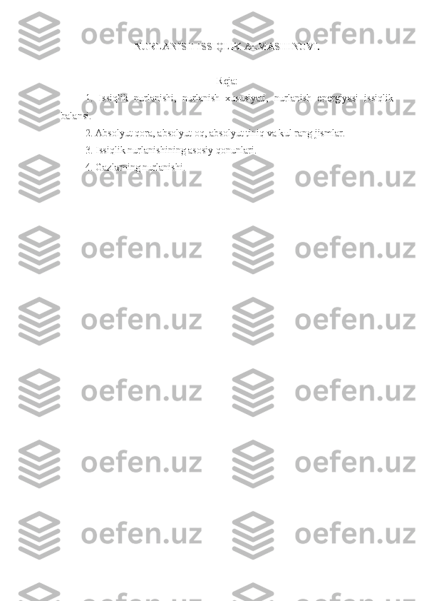 NURLANISH ISSIQLIK ALMASHINUVI. 
Reja :
1.   Issiqlik   nurlanishi,   nurlanish   xususiyati,   nurlanish   energiyasi   issiqlik
balansi.
2. Absolyut qora, absolyut oq, absolyut tiniq va kul rang jismlar.
3. Issiqlik nurlanishining asosiy qonunlari.
4. Gazlarning nurlanishi.
  