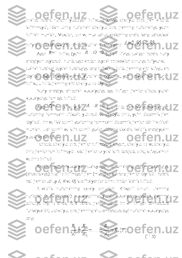 boshqa   barcha   nurlarni   yutadigan   bo’lsa,   u   ko’zga   absolyut   qopa   jism   sifatida
ko’rinmaydi,   lekin   uning   nurlanishi   absolyut   qora   jismning   nurlanishiga   yaqin
bo’lishi   mumkin,   Masalan,   qor   va   muz   uchun   spektrning   ancha   keng   uchastkasi
bo’yicha o’rtachalashtirib olingan yutilish koeffitsiyenti A=	0,95	÷	0.98  
Agar  	
R=	1 bo’lsa   (ya’ni  	A	=	D	=	0 ),   jism   o’ziga   tushgan   barcha   nuriy
energiyani qaytaradi. Bunda agar sirtdan qaytish protsesslari qonunga bo’ysunsa—
tushish burchagi qaytish burchagiga teng bo’lsa—u holda jismning sirti ko’zgu sirt
de yiladi.   Agar   energiya   xamma   yunalishda   qaytarilsa,   ya’ni   qaytarilish   diffuzion
bo’lsa, u holda jismning sirti ab solyut oq deyiladi.
Nuriy   energiya   chiqarish   xususiyatiga   ega   bo’lgan   jismlar   albatta   yutish
xususiyatiga ham ega bo’ladi.
Agar  	
D	=	1   bo’lsa   ya’ni  	A	=	R	=	0 ),   u   holda   jism   o’ziga   tushayotgan
nurlarning   hammasini   o’tkazib   yuboradi   va   absolyut   tiniq,   ya’ni   diatermik   jism
deyiladi. Bir va ikki atomli gazlarning hammasini diatermik jismlar deb hisoblash
mumkin.   Uch   atomli   va   ko’p   atomli   gazlar   ularning   aksicha   issiqlik   energiyasini
yutadi va chiqaradi.
` Tabiatda  absolyut  qora jismlar   bo’lmagani   singari,  absolyut   oq va  absolyut
tiniq jismlar ham bo’lmaydi. Real jismlar oz yoki ko’p darajada qora, ko’zgusimon
va tiniq bo’ladi.
Spektral   yutish   xususiyati   tushayotgan   nurlanishning   to’lqin   uzunligiga
(chastotasiga) bog’liq bo’lmagan jism (muhit)lar kul rang jismlar deyiladi. Barcha
real jismlar uchuy  A, R  va  D ) koeffitsiyentlar doimo birdan kichik bo’ladi.
3.Issiqlik   nurlanishning   asosiy   qonunlari.   Kirxgof   qonuni.   Jismning
nurlanish   (nur   chiqarish)   xususiyatining   yutish   xususiyatiga   nisbati   jismning
tabiatiga   bog’liq   emas,   balki   barcha   jismlar   uchun   bir   xil   bo’lgan   temperatura
funksiyasidir; u absolyut qora jismning shu temperaturadagi nurlanish xususiyatiga
teng:	
E	1	
A	1
=	
E	2	
A	2
=	....=	
E	0	
A	0
=	E	0(T	)
(1 1 .5) 