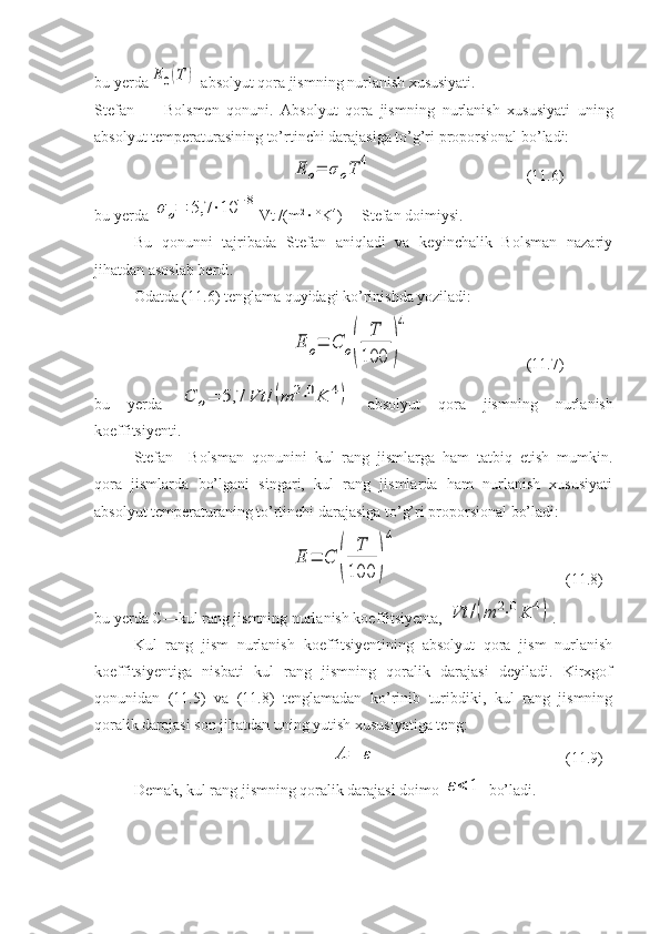 bu yerdaE	0(T	)  absolyut qora jismning nurlanish xususiyati. 
Stefan   —   Bolsmen   qonuni.   Absolyut   qora   jism ning   nurlanish   xususiyati   uning
absolyut temperaturasining to’rtinchi darajasiga to’g’ri proporsional bo’ladi:	
E	o=	σoT	4
(1 1 .6)
bu yerda 	
σ	o=	5,7	⋅10	−8 Vt /(m 2 
· °K 4
) —Stefan doimiysi.
Bu   qonunni   tajribada   Stefan   aniqladi   va   keyinchalik   Bolsman   nazariy
jihatdan asoslab berdi.
Odatda (11.6) tenglama quyidagi ko’rinishda yoziladi:	
E	o=	C	o(	
T
100	)
4
(1 1 .7)
bu   yerda  	
C	o=	5,7	Vt	/(m	2⋅0K	4)   absolyut   qora   jismning   nurla nish
koeffitsiyenti.
Stefan—Bolsman   qonunini   kul   rang   jismlarga   ham   tatbiq   etish   mumkin.
qora   jismlarda   bo’lgani   singari,   kul   rang   jismlarda   ham   nurlanish   xususiyati
absolyut temperaturaning to’rtinchi darajasiga to’g’ri proporsional bo’ladi:	
E	=	C	(	
T
100	)
4
(1 1 .8)
bu yerda C—kul rang jismning nurlanish koeffitsiyenta, 	
Vt	/(m	2⋅0K	4) .
Kul   rang   jism   nurlanish   koeffitsiyentining   absolyut   qora   jism   nurlanish
koeffitsiyentiga   nisbati   kul   rang   jismning   qoralik   darajasi   deyiladi.   Kirxgof
qonunidan   (11.5)   va   (11.8)   tenglamadan   ko’rinib   turibdiki,   kul   rang   jismning
qoralik darajasi son jihatdan uning yutish xususiyatiga teng:	
A	=	ε
(1 1 .9)
Demak, kul rang jismning qoralik darajasi doimo 	
ε<	1  bo’ladi. 