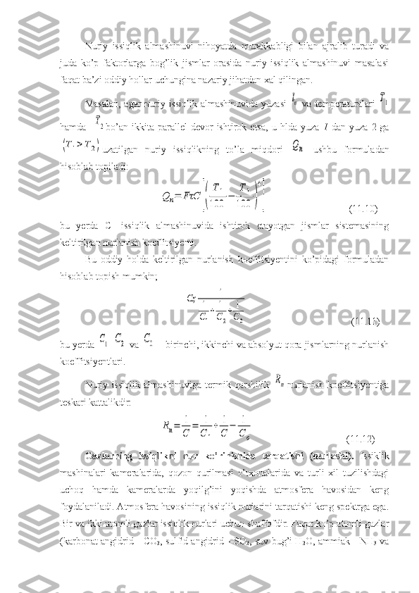 Nuriy   issiqlik   almashinuvi   nihoyatda   murakkabligi   bilan   ajralib   turadi   va
juda   ko’p   faktorlarga   bog’lik   jismlar   orasida   nuriy   issiqlik   almashinuvi   masalasi
faqat ba’zi oddiy hollar uchungina nazariy jihatdan xal qilingan.
Masalan,  agar nuriy issiqlik almashinuvida yuzasi  ln   va temperaturalari  	T1
hamda    	
T2 bo’an   ikkita  parallel   devor   ishtirok  etsa,   u  hlda   yuza   1   dan   yuza   2  ga	
(T	1>	T	2)
uzatilgan   nuriy   issiqlikning   to’la   miqdori  	Qn   ushbu   formuladan
hisoblab topiladi:	
Q	n=	FτC	[(	
T	1	
100	
−	
T	1	
100	)
4
]
         (11.10)
bu   yerda   C—issiqlik   almashinuvida   ishtirok   etayotgan   jismlar   sistemasining
keltirilgan nurlanish koeffitsiyenti.
Bu   oddiy   holda   keltirilgan   nurlanish   koeffitsiyentini   ko’pidagi   formuladan
hisoblab topish mumkin;	
Сҳ	1	
1
С1
+	1
С2
+	1
С0
         (1 1 .11)
bu yerda 	
С1  	С2  va 	С0 —birinchi, ikkinchi va absolyut qora jismlarning nurlanish
koeffitsiyentlari.
Nuriy   issiqlik   almashinuviga   termik   qarshilik  	
Rn nur lanish   koeffitsiyentiga
teskari kattalikdir:	
Rn=	1
C	
=	1
C	1
+	1
C	
−	1
C	o
           (11.12)
Gazlarning   issiqlikni   nur   ko’rinishida   tarqatishi   (nurlashi).   Issiklik
mashinalari   kameralarida,   qozon   qurilmasi   o’txonalarida   va   turli   xil   tuzilishdagi
uchoq   hamda   kameralarda   yoqilg’ini   yoqishda   atmosfera   havosidan   keng
foydalaniladi. Atmosfera havosining issiqlik nurlarini tarqatishi keng spektrga ega.
Bir va ikki atomli gazlar issiqlik nurlari uchun shaffofdir. Faqat ko’p atomli gazlar
(karbonat angidrid—CO
2 , sul fid angidrid—SO
2 , suv bug’i H
2 O, ammiak—NH
3   va 
