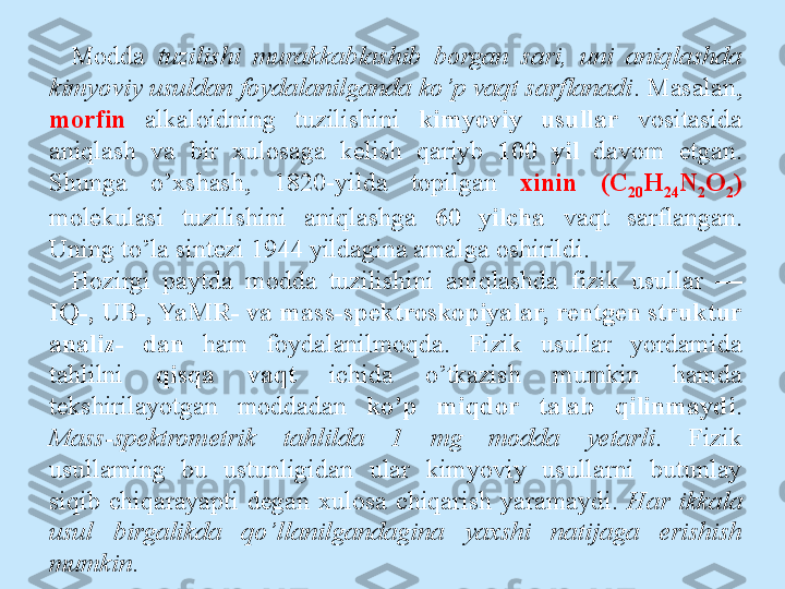 Modda  tuzilishi  murakkablashib  borgan  sari,  uni  aniqlashda 
kimyoviy usuldan foydalanilganda ko’p vaqt sarflanadi . Masalan, 
morfin   alkaloidning  tuzilishini  kimyoviy  usullar  vositasida 
aniqlash  va  bir  xulosaga  kelish  qariyb  100  yil  davom  etgan. 
Shunga  o’xshash,  1820-yilda  topilgan  xinin  (C
20 H
24 N
2 O
2 ) 
molekulasi  tuzilishini  aniqlashga  60  yilcha  vaqt  sarflangan. 
Uning to’la sintezi 1944 yildagina amalga oshirildi.
Hozirgi  paytda  modda  tuzilishini  aniqlashda  fizik  usullar  — 
IQ-, UB-, YaMR- va mass-spektroskopiyalar, rentgen struktur 
analiz-  dan  ham  foydalanilmoqda.  Fizik  usullar  yordamida 
tahlilni  qisqa  vaqt  ichida  o’tkazish  mumkin  hamda 
tekshirilayotgan  moddadan  ko’p  miqdor  talab  qilinmaydi . 
Mass-spektrometrik  tahlilda  1  mg  modda  yetarli .  Fizik 
usullaming  bu  ustunligidan  ular  kimyoviy  usullarni  butunlay 
siqib  chiqarayapti  degan  xulosa  chiqarish  yaramaydi.  Har  ikkala 
usul  birgalikda  qo’llanilgandagina  yaxshi  natijaga  erishish 
mumkin . 