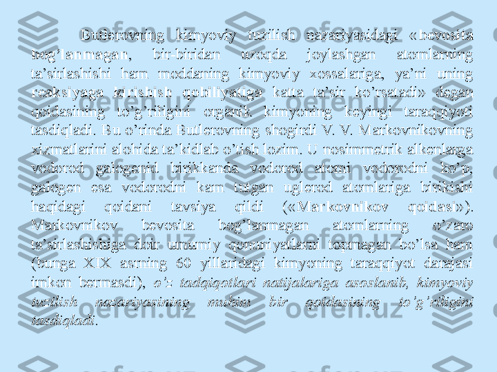 Butlerovning  kimyoviy  tuzilish  nazariyasidagi  « bevosita 
bog’lanmagan ,  bir-biridan  uzoqda  joylashgan  atomlarning 
ta’sirlashishi  ham  moddaning  kimyoviy  xossalariga,  ya’ni  uning 
reaksiyaga  kirishish  qobiliyatiga  katta  ta’sir  ko’rsatadi»  degan 
qoidasining  to’g’riligini  organik  kimyoning  keyingi  taraqqiyoti 
tasdiqladi.  Bu  o’rinda  Butlerovning  shogirdi V.  V.  Markovnikovning 
xizmatlarini alohida ta’kidlab o’tish lozim. U nosimmetrik alkenlarga 
vodorod  galogenid  birikkanda  vodorod  atomi  vodorodni  ko’p, 
galogen  esa  vodorodni  kam  tutgan  uglerod  atomlariga  birikishi 
haqidagi  qoidani  tavsiya  qildi  (« Markovnikov  qoidasi »). 
Markovnikov  bevosita   bog’lanmagan  atomlarning  o’zaro 
ta’sirlashishiga  doir  umumiy  qonuniyatlarni  topmagan  bo’lsa  ham 
(bunga  XIX  asrning  60  yillaridagi  kimyoning  taraqqiyot  darajasi 
imkon  bermasdi),  o’z  tadqiqotlari  natijalariga  asoslanib,  kimyoviy 
tuzilish  nazariyasining  muhim  bir  qoidasining  to’g’riligini 
tasdiqladi . 