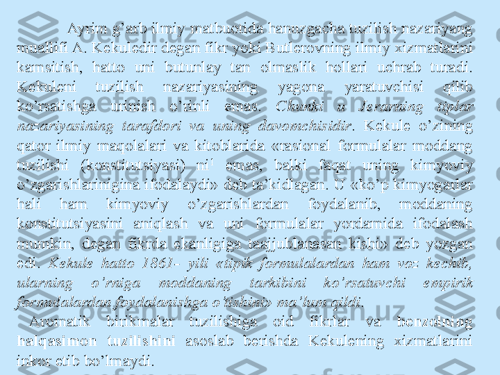 Ayrim g’arb ilmiy matbuotida hanuzgacha tuzilish nazariyang 
muallifi A. Kekuledir degan fikr yoki Butlerovning ilmiy xizmatlarini 
kamsitish,  hatto  uni  butunlay  tan  olmaslik  hollari  uchrab  turadi. 
Kekuleni  tuzilish  nazariyasining  yagona  yaratuvchisi  qilib 
ko’rsatishga  urinish  o’rinli  emas.  Chunki  u  Jerarning  tiplar 
nazariyasining  tarafdori  va  uning  davomchisidir .  Kekule  o’zining 
qator  ilmiy  maqolalari  va  kitoblarida  «rasional  formulalar  moddang 
tuzilishi  (konstitutsiyasi)  ni 1
  emas,  balki  faqat  uning  kimyoviy 
o’zgarishlarinigina ifodalaydi» deb ta’kidlagan. U «ko’p kimyogarlar 
hali  ham  kimyoviy  o’zgarishlardan  foydalanib,  moddaning 
konstitutsiyasini  aniqlash  va  uni  formulalar  yordamida  ifodalash 
mumkin,  degan  fikrda  ekanligiga  taajjublanasan  kishi»  deb  yozgan 
edi.  Kekule  hatto  1861-  yili  «tipik  formulalardan  ham  voz  kechib, 
ularning  o’rniga  moddaning  tarkibini  ko’rsatuvchi  empirik 
formulalardan foydalanishga o’tishini» ma’lum qildi .
Aromatik  birikmalar  tuzilishiga  oid  fikrlar  va  benzolning 
halqasimon   tuzilishini  asoslab  berishda  Kekulening  xizmatlarini 
inkor etib bo’lmaydi. 