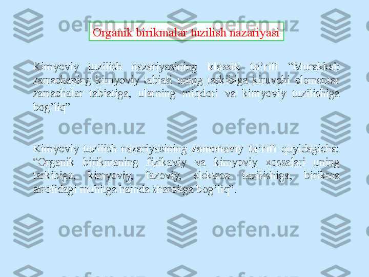 Organik birikmalar tuzilish nazariyasi
Kimyoviy  tuzilish  nazariyasining  klassik  ta’rifi  “Murakkab 
zarrachaning  kimyoviy  tabiati  uning  tarkibiga  kiruvchi  elementar 
zarrachalar  tabiatiga,  ularning  miqd о ri  va  kimyoviy  tuzilishiga 
b о g’liq”
Kimyoviy  tuzilish  nazariyasining  zam о naviy  ta’rifi   quyidagicha: 
“ О rganik  birikmaning  fizikaviy  va  kimyoviy  хо ssalari  uning 
tarkibiga,  kimyoviy,  faz о viy,  elektr о n  tuzilishiga,  birikma 
atr о fidagi muhitga hamda shar о itga b о g’liq”. 