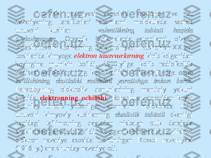 Tuzilish  nazariyasi  asoschisi  Butlerov   va  bu 
nazariyaning  tarafdorlari  atomlarni  molekulada  saqlab 
turuvchi  kuchlar  —  valentlikning  tabiati  haqida 
o’ylashmagan .  Organik  birikmalarda  atomlarni  o’zaro 
birlashtiruvchi  kuchlarning  fizik  mohiyatini  tushunish  XX  asr 
boshlarida  kimyoga  elektron  tasavvurlarning  kirib  kelganidan 
keyingina  mumkin  bo’ldi.  1900-yilga  kelib  radiofaollik 
hodisasi  va  elektronning  kashf  etilishi  E.Rezerford ga  atom 
tuzilishining  dastlabki  modelini  yaratishga  imkon  berdi . 
Faradeyning  elektroliz  qonunlarining  mantiqiy  yakuni 
sifatida  elektronning  ochilishi ,  Berselius   zamonidan  keyin 
butunlay  unutib  yuborilgan  atomlarni  molekulada  tutib 
turuvchi  kimyoviy  kuchlarning  dualistik  tabiatli  ekanligi 
haqidagi  ta’limotning  qaytadan  nisbatan  etuk  darajada 
shakllanishiga  sabab  bo’ldi.  Noorganik   birikmalar  tuzilishini 
elektron  nazariya  asosida  tushuntirgan  Kossel  nazariyasi 
(1916- y.) ana shunday nazariya edi. 