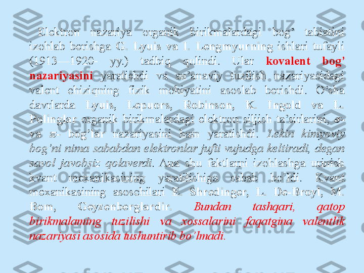 Elektron  nazariya  organik  birikmalardagi  bog’  tabiatini 
izohlab  berishga  G.  Lyuis  va  I.  Lengmyurning  ishlari  tufayli 
(1913—1920-  yy.)  tadbiq  qulindi.  Ular  kovalent  bog’ 
nazariyasini  yaratishdi  va  an’anaviy  tuzilish  nazariyasidagi 
valent  chiziqning  fizik  mohiyatini  asoslab  berishdi.  O’sha 
davrlarda  Lyuis,  Lepuors,  Robinson,  K.  Ingold  va  L. 
Polinglar  organik  birikmalardagi  elektron  siljish  ta’sirlarini,  σ -  
va  π -   bog’lar  nazariyasini  ham  yaratishdi.  Lekin  kimyoviy 
bog’ni  nima  sababdan  elektronlar  jufti  vujudga  keltiradi,  degan 
savol  javobsiz  qolaverdi .  Ana  shu  faktlarni  izohlashga  urinish 
kvant  mexanikasining  yaratilishiga  sabab  bo’ldi.  Kvant 
mexanikasining  asoschilari  E.  Shredinger,  L.  De-Broyl,  M. 
Bom,  Geyzenberglardir.   Bundan  tashqari,  qatop 
birikmalaming  tuzilishi  va  xossalarini  faqatgina  valentlik 
nazariyasi asosida tushuntirib bo’lmadi. 