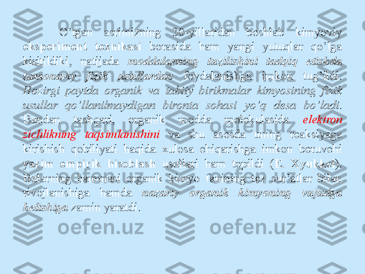 O’tgan  asrimizning  30-yillaridan  boshlab  kimyoviy 
eksperiment  texnikasi  borasida  ham  yangi  yutuqlar  qo’lga 
kiritildiki,  natijada  moddalarning  tuzilishini  tadqiq  etishda 
zamonaviy  fizik  usullardan   foydalanishga  imkon  tug’ildi. 
Hozirgi  paytda  organik  va  tabiiy  birikmalar  kimyosining  fizik 
usullar  qo’llanilmaydigan  bironta  sohasi  yo’q  desa  bo’ladi . 
Bundan  tashqari,  organik  modda  molekulasida  elektron 
zichlikning  taqsimlanishini   va  shu  asosda  uning  reaksiyaga 
kirishish  qobiliyati  haqida  xulosa  chiqarishga  imkon  beruvchi 
yarim  empirik  hisoblash  usullari  ham  topildi  ( E.  Xyukkel ). 
Bularning  hammasi  organik  kimyo  fanining  tez  sur’atlar  bilan 
rivojlanishiga  hamda  nazariy  organik  kimyoning  vujudga 
kelishiga  zamin yaratdi. 