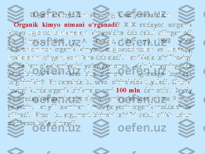 Organik kimyo fani va uning falsafiy masalalari
Organik  kimyo  nimani  o’rganadi ?  XIX  asrdayoq  «organik 
kimyo  uglerod  birikmalari  kimyosidir»  deb  qabul  qilingan  edi 
( L.  Gmelin,  1848-  y,  A.  Kekule,  1851-  y. ).  1889-  yilda 
K.Shorlemmer   organik  kimyoni  « uglevodorodlar  va  ularning 
hosilalarini  o’rganuvchi  fan »  deb  atadi.  Har  ikkala  ta’rif  hozirgi 
kunda ham o’z ahamiyatini yo’qotgan emas. Lekin kimyoning juda 
katta  bir  bo’limini  faqat  bitta  element  —  uglerodga  bog’lash 
to’g’rimikin?  Bir  qarashda  bu  savol  o’rinsizdek  tuyuladi.  Chunki 
hozirgi  kunda  organik  birikmalar  soni  100  mln .  dan  ortiq.  Davriy 
sistemadagi  qolgan  barcha  elementlaming  birikmalari  esa  2  mln. 
ga  yaqin.  Har  yili  taxminan   1  mln.  ga  yaqin  organik  modda  sintez 
qilinadi.  Biroq    bu  argument  birinchi  ta’rifni  qabul  qilish  uchun 
etarli asos bo’la ol maydi. 