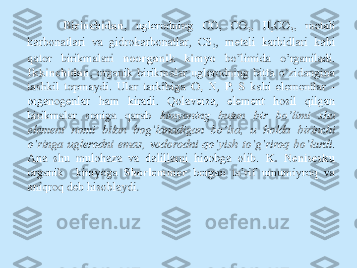 Birinchidan ,  uglerodning  CO,  CO
2 ,  H
2 CO
3 ,  metali 
karbonatlari  va  gidrokarbonatlar,  CS
2 ,  metali  karbidlari  kabi 
qator  birikmalari  noorganik  kimyo  bo’limida  o’rganiladi. 
Ikkinchidan ,  organik  birikmalar  uglerodning  bitta  o’zidangina 
tashkil  topmaydi.  Ular  tarkibiga  O,  N,  P,  S  kabi  elementlar  - 
organogenlar  ham  kiradi.  Qolaversa,  element  hosil  qilgan 
birikmalar  soniga  qarab  kimyoning  butun  bir  bo’limi  shu 
element  nomi  bilan  bog’lanadigan  bo’lsa,  u  holda  birinchi 
o’ringa  uglerodni  emas,  vodorodni  qo’yish  to’g’riroq  bo’lardi . 
Ana  shu  mulohaza  va  dalillarni  hisobga  olib.  K.  Nenisesku 
organik    kimyoga   Shorlemmer   bergan  ta’rif  umumiyroq  va 
aniqroq deb hisoblaydi. 