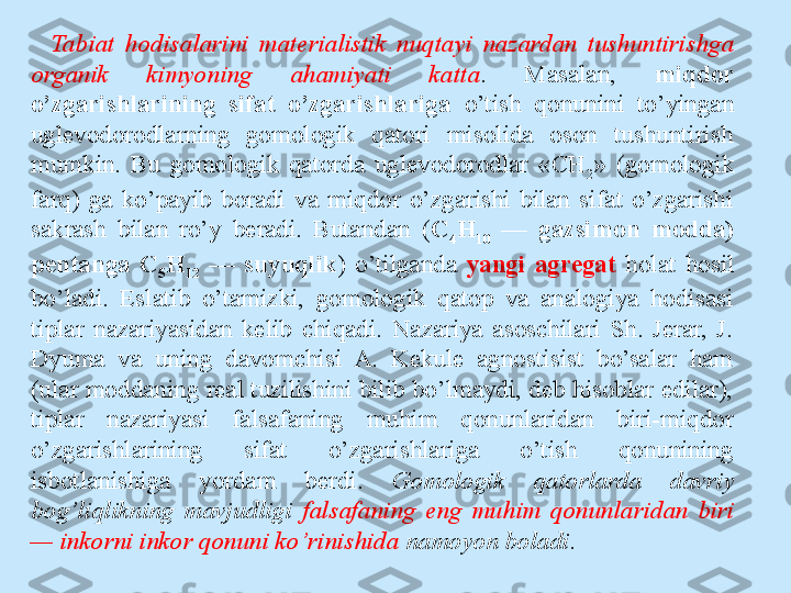 Tabiat  hodisalarini  materialistik  nuqtayi  nazardan  tushuntirishga 
organik  kimyoning  ahamiyati  katta .  Masalan,  miqdor 
o’zgarishlarining  sifat  o’zgarishlariga  o’tish  qonunini  to’yingan 
uglevodorodlarning  gomologik  qatori  misolida  oson  tushuntirish 
mumkin.  Bu  gomologik  qatorda  uglevodorodlar  « СН
2 »  (gomologik 
farq)  ga  ko’payib  boradi  va  miqdor  o’zgarishi  bilan  sifat  o’zgarishi 
sakrash  bilan  ro’y  beradi.  Butandan  ( С
4 Н
10   —  gazsimon  modda) 
pentanga  C
5 H
12   —  suyuqlik )  o’tilganda  yangi  agregat  holat  hosil 
bo’ladi.  Eslatib  o’tamizki,  gomologik  qatop  va  analogiya  hodisasi 
tiplar  nazariyasidan  kelib  chiqadi.  Nazariya  asoschilari  Sh.  Jerar,  J. 
Dyuma  va  uning  davomchisi  A.  Kekule  agnostisist  bo’salar  ham 
(ular moddaning real tuzilishini bilib bo’lmaydi, deb hisoblar edilar), 
tiplar  nazariyasi  falsafaning  muhim  qonunlaridan  biri-miqdor 
o’zgarishlarining  sifat  o’zgarishlariga  o’tish  qonunining 
isbotlanishiga  yordam  berdi.  Gomologik  qatorlarda  davriy 
bog’liqlikning  mavjudligi  falsafaning  eng  muhim  qonunlaridan  biri 
— inkorni inkor qonuni ko’rinishida  namoyon boladi .  