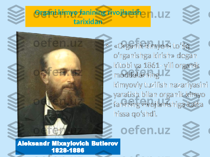 Organi kimyo fanining rivojlanish 
tarixidan
•
«Organik kimyoni to‘liq
o‘rganishga kirish» degan 
kitobi va 1861- yili organik 
moddalarning
kimyoviy tuzilish nazariyasini 
yaratish bilan organik kimyo 
fanining rivojlanishiga katta 
hissa qo‘shdi.
Aleksandr Mixaylovich Butlerov
1828-1886 