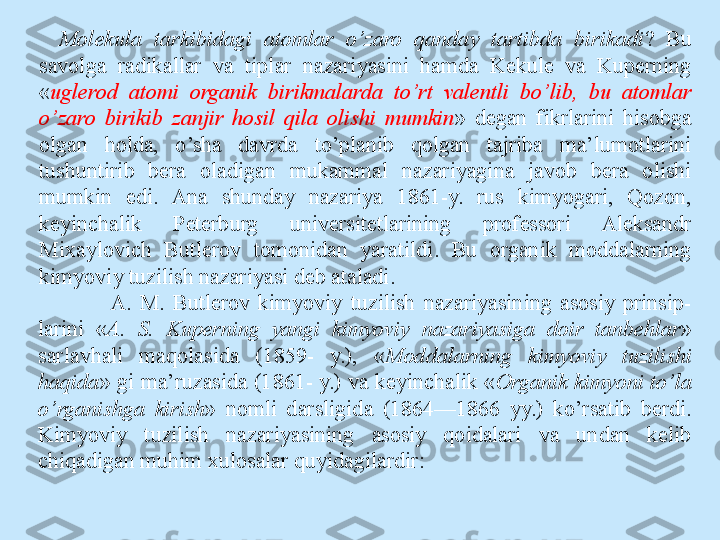 Molekula  tarkibidagi  atomlar  o’zaro  qanday  tartibda  birikadi ?  Bu 
savolga  radikallar  va  tiplar  nazariyasini  hamda  Kekule  va  Kuperning 
« uglerod  atomi  organik  birikmalarda  to’rt  valentli  bo’lib,  bu  atomlar 
o’zaro  birikib  zanjir  hosil  qila  olishi  mumkin »  degan  fikrlarini  hisobga 
olgan  holda,  o’sha  davrda  to’planib  qolgan  tajriba  ma’lumotlarini 
tushuntirib  bera  oladigan  mukammal  nazariyagina  javob  bera  olishi 
mumkin  edi.  Ana  shunday  nazariya  1861-y.  rus  kimyogari,  Qozon, 
keyinchalik  Peterburg  universitetlarining  professori  Aleksandr 
Mixaylovich  Butlerov  tomonidan  yaratildi.  Bu  organik  moddalarning 
kimyoviy tuzilish nazariyasi deb ataladi.
A.  M.  Butlerov  kimyoviy  tuzilish  nazariyasining  asosiy  prinsip- 
larini  « А .  S.  Kuperning  yangi  kimyoviy  nazariyasiga  doir  tanbehlar » 
sarlavhali  maqolasida  (1859-  y.),  « Moddalarning  kimyoviy  tuzilishi 
haqida » gi ma’ruzasida (1861- y.) va keyinchalik « Organik kimyoni to’la 
o’rganishga  kirish »  nomli  darsligida  (1864—1866  yy.)  ko’rsatib  berdi. 
Kimyoviy  tuzilish  nazariyasining  asosiy  qoidalari  va  undan  kelib 
chiqadigan muhim xulosalar quyidagilardir: 